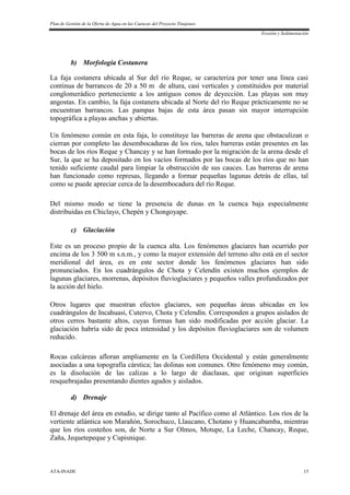 Plan de Gestión de la Oferta de Agua en las Cuencas del Proyecto Tinajones
Erosión y Sedimentación
ATA-INADE 15
b) Morfología Costanera
La faja costanera ubicada al Sur del río Reque, se caracteriza por tener una línea casi
continua de barrancos de 20 a 50 m de altura, casi verticales y constituidos por material
conglomerádico perteneciente a los antiguos conos de deyección. Las playas son muy
angostas. En cambio, la faja costanera ubicada al Norte del río Reque prácticamente no se
encuentran barrancos. Las pampas bajas de esta área pasan sin mayor interrupción
topográfica a playas anchas y abiertas.
Un fenómeno común en esta faja, lo constituye las barreras de arena que obstaculizan o
cierran por completo las desembocaduras de los ríos, tales barreras están presentes en las
bocas de los ríos Reque y Chancay y se han formado por la migración de la arena desde el
Sur, la que se ha depositado en los vacíos formados por las bocas de los ríos que no han
tenido suficiente caudal para limpiar la obstrucción de sus cauces. Las barreras de arena
han funcionado como represas, llegando a formar pequeñas lagunas detrás de ellas, tal
como se puede apreciar cerca de la desembocadura del río Reque.
Del mismo modo se tiene la presencia de dunas en la cuenca baja especialmente
distribuidas en Chiclayo, Chepén y Chongoyape.
c) Glaciación
Este es un proceso propio de la cuenca alta. Los fenómenos glaciares han ocurrido por
encima de los 3 500 m s.n.m., y como la mayor extensión del terreno alto está en el sector
meridional del área, es en este sector donde los fenómenos glaciares han sido
pronunciados. En los cuadrángulos de Chota y Celendín existen muchos ejemplos de
lagunas glaciares, morrenas, depósitos fluvioglaciares y pequeños valles profundizados por
la acción del hielo.
Otros lugares que muestran efectos glaciares, son pequeñas áreas ubicadas en los
cuadrángulos de Incahuasi, Cutervo, Chota y Celendín. Corresponden a grupos aislados de
otros cerros bastante altos, cuyas formas han sido modificadas por acción glaciar. La
glaciación habría sido de poca intensidad y los depósitos fluvioglaciares son de volumen
reducido.
Rocas calcáreas afloran ampliamente en la Cordillera Occidental y están generalmente
asociadas a una topografía cárstica; las dolinas son comunes. Otro fenómeno muy común,
es la disolución de las calizas a lo largo de diaclasas, que originan superficies
resquebrajadas presentando dientes agudos y aislados.
d) Drenaje
El drenaje del área en estudio, se dirige tanto al Pacífico como al Atlántico. Los ríos de la
vertiente atlántica son Marañón, Sorochuco, Llaucano, Chotano y Huancabamba, mientras
que los ríos costeños son, de Norte a Sur Olmos, Motupe, La Leche, Chancay, Reque,
Zaña, Jequetepeque y Cupisnique.
 