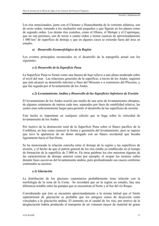 Plan de Gestión de la Oferta de Agua en las Cuencas del Proyecto Tinajones
Erosión y Sedimentación
ATA-INADE 17
Los ríos mencionados, junto con el Chotano y Huancabamba de la vertiente atlántica, son
de sexto orden, tomando a los riachuelos más pequeños y que figuran en los planos como
de segundo orden. Los demás ríos costeños, como el Olmos, el Motupe y el Cupisnique,
que no son perennes, son de tercer a cuarto orden y tienen cuencas de aproximadamente
1 000 km2
de superficie de drenaje y que en algunos casos se extiende fuera del área en
estudio.
e) Desarrollo Geomorfológico de la Región
Los eventos principales reconocidos en el desarrollo de la topografía actual son los
siguientes:
e.1) Desarrollo de la Superficie Puna
La Superficie Puna se formó como una llanura de bajo relieve a una altura moderada sobre
el nivel del mar. Las relaciones generales de la superficie, a través de los Andes, sugieren
que ésta alcanzó su desarrollo máximo a fines del Mioceno o a comienzos del Plioceno, y
que fue seguido por el levantamiento de los Andes.
e.2) Levantamiento Andino y Desarrollo de las Superficies Inferiores de Erosión
El levantamiento de los Andes ocurrió por medio de una serie de levantamientos abruptos,
de algunos centenares de metros cada uno, separados por fases de estabilidad relativa, las
cuales eran suficientemente largas para permitir el desarrollo de las superficies de erosión.
Este hecho es importante en cualquier cálculo que se haga sobre la velocidad de
levantamiento de los Andes.
Por motivo de la destrucción total de la Superficie Puna sobre el flanco pacífico de la
Cordillera, no hay como conocer la forma y geometría del levantamiento, pero se supone
que tuvo la apariencia de un domo alargado con un flanco occidental que buzaba
ligeramente hacia el Sur-Oeste.
Se ha mencionado la relación estrecha entre el drenaje de la región y las superficies de
erosión, y el hecho de que el patrón general de los ríos estaba ya establecido en el tiempo
de formación de la superficie de 2 000 m. En otras palabras los ríos muestran algunas de
las características de drenaje anterior como por ejemplo, el ocupar los mismos valles
durante fases sucesivas del levantamiento andino, pero profundizando sus cauces conforme
continuaba su ascenso.
e.3) Glaciación
La distribución de los glaciares cuaternarios probablemente tiene relación con la
morfología de la zona de la Costa. Se recordará que en la región en estudio, hay una
diferencia notable entre las pampas que se encuentran al Norte y al Sur del río Reque.
Considerando que éste se encuentra aproximadamente a la misma latitud que el límite
septentrional de glaciación es probable que los antiguos conos de deyección estén
vinculados a la glaciación andina. El aumento en el caudal de los ríos, por motivo de la
desglaciación habría producido el transporte de un volumen mayor de material de grano
 