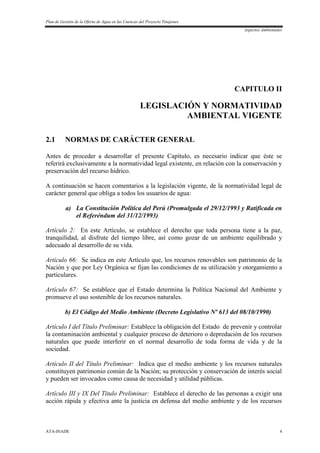 Plan de Gestión de la Oferta de Agua en las Cuencas del Proyecto Tinajones
Aspectos Ambientales
ATA-INADE 4
CAPITULO II
LEGISLACIÓN Y NORMATIVIDAD
AMBIENTAL VIGENTE
2.1 NORMAS DE CARÁCTER GENERAL
Antes de proceder a desarrollar el presente Capítulo, es necesario indicar que éste se
referirá exclusivamente a la normatividad legal existente, en relación con la conservación y
preservación del recurso hídrico.
A continuación se hacen comentarios a la legislación vigente, de la normatividad legal de
carácter general que obliga a todos los usuarios de agua:
a) La Constitución Política del Perú (Promulgada el 29/12/1993 y Ratificada en
el Referéndum del 31/12/1993)
Artículo 2: En este Artículo, se establece el derecho que toda persona tiene a la paz,
tranquilidad, al disfrute del tiempo libre, así como gozar de un ambiente equilibrado y
adecuado al desarrollo de su vida.
Artículo 66: Se indica en este Artículo que, los recursos renovables son patrimonio de la
Nación y que por Ley Orgánica se fijan las condiciones de su utilización y otorgamiento a
particulares.
Artículo 67: Se establece que el Estado determina la Política Nacional del Ambiente y
promueve el uso sostenible de los recursos naturales.
b) El Código del Medio Ambiente (Decreto Legislativo Nº 613 del 08/10/1990)
Artículo I del Título Preliminar: Establece la obligación del Estado de prevenir y controlar
la contaminación ambiental y cualquier proceso de deterioro o depredación de los recursos
naturales que puede interferir en el normal desarrollo de toda forma de vida y de la
sociedad.
Artículo II del Título Preliminar: Indica que el medio ambiente y los recursos naturales
constituyen patrimonio común de la Nación; su protección y conservación de interés social
y pueden ser invocados como causa de necesidad y utilidad públicas.
Artículo III y IX Del Título Preliminar: Establece el derecho de las personas a exigir una
acción rápida y efectiva ante la justicia en defensa del medio ambiente y de los recursos
 