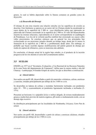Plan de Gestión de la Oferta de Agua en las Cuencas del Proyecto Tinajones
Erosión y Sedimentación
ATA-INADE 18
grueso, lo cual se habría depositado sobre la llanura costanera en grandes conos de
deyección.
e.4) Desarrollo del Drenaje
El drenaje de esta área muestra una relación estrecha con las superficies de erosión ya
descritas. Este fenómeno se aprecia en un sector del río Chotano donde ha encañonado su
cauce dentro de la superficie de 2 000 m cuya distribución indica que representa un
paleovalle del Chotano erosionado en la superficie de 2 900 m. El valle del Huancabamba
muestra las mismas relaciones, especialmente en el sector correspondiente al cuadrángulo
de Pomahuaca. Los ríos de la vertiente pacífica también han erosionado sus cauces sobre
valles preexistentes. Se concluye entonces que en general los ríos principales han
evolucionado en sus posiciones actuales durante un tiempo largo, desde por lo menos la
formación de la superficie de 2 000 m. y posiblemente desde antes. Sin embargo, es
probable que hayan ocurrido algunas modificaciones del patrón general de drenaje por
medio de captura de tributarios, como se menciona más adelante.
En conclusión, el drenaje actual de la región bajo estudio, es el producto de la incisión
progresiva de los ríos durante el curso del Levantamiento andino.
3.5 SUELOS
ONERN, en 1977 en el “Inventario, Evaluación, y Uso Racional de los Recursos Naturales
de la zona Norte del departamento de Cajamarca”, define para la cuenca media y alta del
Chancay - Lambayeque, 6 Grandes Grupos de suelos, los que se describen a continuación:
a) Litosol eútrico
Son suelos con perfil AR, desarrollados a partir de materiales volcánicos, calizas, areniscas
y cuarcitas, situados principalmente por debajo de los 3 600 m s.n.m.
Se desarrollan en laderas de colinas y montañas fuertemente inclinadas con pendientes
entre 10 – 70% y ocasionalmente en pendientes ligeramente inclinadas a inclinadas (5-
15%).
Presentan un horizonte A o epipedón ócrico o mólico delgado, de textura moderadamente
gruesa a media bien provisto de materia orgánica, pH neutro a medianamente ácido, con un
drenaje algo excesivo.
Se distribuyen principalmente por las localidades de Ninabamba, Uticyacu, Cerro Pan de
azúcar.
b) Litosol calcárico
Son suelos con perfil AR, desarrollados a partir de calizas y areniscas calcáreas, situados
principalmente por debajo de los 2 500 m s.n.m.
 
