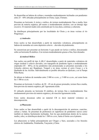 Plan de Gestión de la Oferta de Agua en las Cuencas del Proyecto Tinajones
Erosión y Sedimentación
ATA-INADE 19
Se desarrollan en laderas de colinas y montañas moderadamente inclinadas con pendientes
entre 25 – 60% ubicadas principalmente en Chota, Lajas, Chotano.
Presentan un horizonte A ócrico o mólico, de textura moderadamente fina a media, bien
provisto de materia orgánica, pH neutro a moderadamente alcalino, con un drenaje algo
excesivo. El material madre está constituido por la roca dura, continua y coherente.
Se distribuyen principalmente por las localidades de Chota y en áreas vecinas al río
Pingomayo.
c) Andosoles
Estos suelos se han desarrollado a partir de materiales volcánicos, principalmente en
laderas de montañas así como depósitos coluvio – aluviales de piedemonte.
Se caracterizan por presentar un horizonte A que puede ser ócrico o mólico, descansando
sobre un horizonte B cámbico. Con textura moderadamente gruesa a fina, bien drenados
d)Andosol Mólico
Son suelos con perfil de tipo A (B) C desarrollados a partir de materiales volcánicos de
origen residual o coluvio aluviales, con topografía de pendiente ligera a moderadamente
empinada (10 – 40%), en las pendientes más pronunciadas se presentan asociadas a los
Litosoles eútricos por Rupahuasi, Tongod y en áreas vecinas al cerro Cocan y a la
Quebrada de las Arcillas. Individualmente es posible ubicarlos en Quilcate y en la Pampa
Palta Rume.
Se ubican en laderas de montañas entre 2 800 m s.n.m., y 3 600 m s.n.m., así como hasta
los 1 500 m s.n.m.
Presentan un horizonte A mólico, de 20 – 45 cm de grosor promedio, textura fina a media,
bien provisto de materia orgánica, pH ligeramente ácido.
El subsuelo presenta un horizonte B cámbico, de textura fina a moderadamente fina
medianamente provistos de materia orgánica y de reacción ligeramente ácida.
Estos suelos descansan sobre un material CR es decir material volcánico en
descomposición.
e) Phaeozems
Estos suelos se han desarrollado a partir de la descomposición de areniscas, cuarcitas,
calizas y lutitas. Se presentan de preferencia en superficies de pendientes suaves como
también en laderas fuertemente inclinadas. Son los que predominan dentro de la cuenca
media y alta y se distribuyen desde los 1 500 m s.n.m., hasta el límite con el páramo.
Los phaeozems se hallan principalmente por Chugur y Suro, asociados a los litosoles
eútricos de Andabamba, Ninabamba, Yauyucán y Chota.
 