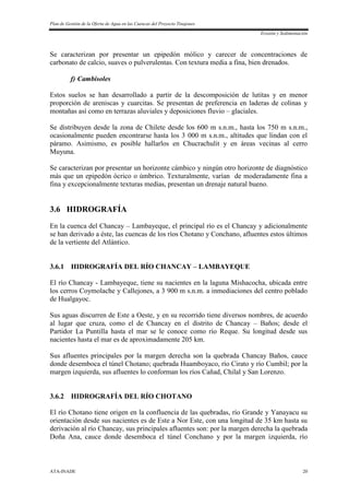 Plan de Gestión de la Oferta de Agua en las Cuencas del Proyecto Tinajones
Erosión y Sedimentación
ATA-INADE 20
Se caracterizan por presentar un epipedón mólico y carecer de concentraciones de
carbonato de calcio, suaves o pulverulentas. Con textura media a fina, bien drenados.
f) Cambisoles
Estos suelos se han desarrollado a partir de la descomposición de lutitas y en menor
proporción de areniscas y cuarcitas. Se presentan de preferencia en laderas de colinas y
montañas así como en terrazas aluviales y deposiciones fluvio – glaciales.
Se distribuyen desde la zona de Chilete desde los 600 m s.n.m., hasta los 750 m s.n.m.,
ocasionalmente pueden encontrarse hasta los 3 000 m s.n.m., altitudes que lindan con el
páramo. Asimismo, es posible hallarlos en Chucrachulit y en áreas vecinas al cerro
Muyuna.
Se caracterizan por presentar un horizonte cámbico y ningún otro horizonte de diagnóstico
más que un epipedón ócrico o úmbrico. Texturalmente, varían de moderadamente fina a
fina y excepcionalmente texturas medias, presentan un drenaje natural bueno.
3.6 HIDROGRAFÍA
En la cuenca del Chancay – Lambayeque, el principal río es el Chancay y adicionalmente
se han derivado a éste, las cuencas de los ríos Chotano y Conchano, afluentes estos últimos
de la vertiente del Atlántico.
3.6.1 HIDROGRAFÍA DEL RÍO CHANCAY – LAMBAYEQUE
El río Chancay - Lambayeque, tiene su nacientes en la laguna Mishacocha, ubicada entre
los cerros Coymolache y Callejones, a 3 900 m s.n.m. a inmediaciones del centro poblado
de Hualgayoc.
Sus aguas discurren de Este a Oeste, y en su recorrido tiene diversos nombres, de acuerdo
al lugar que cruza, como el de Chancay en el distrito de Chancay – Baños; desde el
Partidor La Puntilla hasta el mar se le conoce como río Reque. Su longitud desde sus
nacientes hasta el mar es de aproximadamente 205 km.
Sus afluentes principales por la margen derecha son la quebrada Chancay Baños, cauce
donde desemboca el túnel Chotano; quebrada Huamboyaco, río Cirato y río Cumbil; por la
margen izquierda, sus afluentes lo conforman los ríos Cañad, Chilal y San Lorenzo.
3.6.2 HIDROGRAFÍA DEL RÍO CHOTANO
El río Chotano tiene origen en la confluencia de las quebradas, río Grande y Yanayacu su
orientación desde sus nacientes es de Este a Nor Este, con una longitud de 35 km hasta su
derivación al río Chancay, sus principales afluentes son: por la margen derecha la quebrada
Doña Ana, cauce donde desemboca el túnel Conchano y por la margen izquierda, río
 
