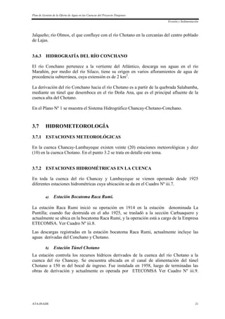 Plan de Gestión de la Oferta de Agua en las Cuencas del Proyecto Tinajones
Erosión y Sedimentación
ATA-INADE 21
Jalqueño; río Olmos, el que confluye con el río Chotano en la cercanías del centro poblado
de Lajas.
3.6.3 HIDROGRAFÍA DEL RÍO CONCHANO
El río Conchano pertenece a la vertiente del Atlántico, descarga sus aguas en el río
Marañón, por medio del río Silaco, tiene su origen en varios afloramientos de agua de
procedencia subterránea, cuya extensión es de 2 km2
.
La derivación del río Conchano hacia el río Chotano es a partir de la quebrada Salabamba,
mediante un túnel que desemboca en el río Doña Ana, que es el principal afluente de la
cuenca alta del Chotano.
En el Plano Nº 1 se muestra el Sistema Hidrográfico Chancay-Chotano-Conchano.
3.7 HIDROMETEOROLOGÍA
3.7.1 ESTACIONES METEOROLÓGICAS
En la cuenca Chancay-Lambayeque existen veinte (20) estaciones meteorológicas y diez
(10) en la cuenca Chotano. En el punto 3.2 se trata en detalle este tema.
3.7.2 ESTACIONES HIDROMÉTRICAS EN LA CUENCA
En toda la cuenca del río Chancay y Lambayeque se vienen operando desde 1925
diferentes estaciones hidrométricas cuya ubicación se da en el Cuadro Nº iii.7.
a) Estación Bocatoma Raca Rumi.
La estación Raca Rumi inició su operación en 1914 en la estación denominada La
Puntilla; cuando fue destruida en el año 1925, se trasladó a la sección Carhuaquero y
actualmente se ubica en la bocatoma Raca Rumi, y la operación está a cargo de la Empresa
ETECOMSA. Ver Cuadro Nº iii.8.
Las descargas registradas en la estación bocatoma Raca Rumi, actualmente incluye las
aguas derivadas del Conchano y Chotano.
b) Estación Túnel Chotano
La estación controla los recursos hídricos derivados de la cuenca del río Chotano a la
cuenca del río Chancay. Se encuentra ubicada en el canal de alimentación del túnel
Chotano a 150 m del bocal de ingreso. Fue instalada en 1958, luego de terminadas las
obras de derivación y actualmente es operada por ETECOMSA Ver Cuadro Nº iii.9.
 