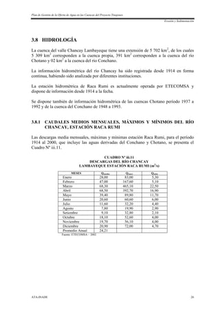 Plan de Gestión de la Oferta de Agua en las Cuencas del Proyecto Tinajones
Erosión y Sedimentación
ATA-INADE 26
3.8 HIDROLOGÍA
La cuenca del valle Chancay Lambayeque tiene una extensión de 5 702 km2
, de los cuales
5 309 km2
corresponden a la cuenca propia, 391 km2
corresponden a la cuenca del río
Chotano y 02 km2
a la cuenca del río Conchano.
La información hidrométrica del río Chancay ha sido registrada desde 1914 en forma
continua, habiendo sido analizada por diferentes instituciones.
La estación hidrométrica de Raca Rumi es actualmente operada por ETECOMSA y
dispone de información desde 1914 a la fecha.
Se dispone también de información hidrométrica de las cuencas Chotano período 1937 a
1992 y de la cuenca del Conchano de 1948 a 1993.
3.8.1 CAUDALES MEDIOS MENSUALES, MÁXIMOS Y MÍNIMOS DEL RÍO
CHANCAY, ESTACIÓN RACA RUMI
Las descargas media mensuales, máximas y mínimas estación Raca Rumi, para el período
1914 al 2000, que incluye las aguas derivadas del Conchano y Chotano, se presenta el
Cuadro Nº iii.11.
CUADRO Nº iii.11
DESCARGAS DEL RÍO CHANCAY
LAMBAYEQUE ESTACIÓN RACA RUMI (m3
/s)
MESES Q(medio) Q(max) Q(min)
Enero 28,00 83,00 5,30
Febrero 47,00 167,60 5,10
Marzo 68,30 465,10 22,50
Abril 68,50 392,70 16,90
Mayo 39,40 89,80 11,70
Junio 20,60 60,60 6,00
Julio 11,60 32,20 4,40
Agosto 7,80 19,90 2,90
Setiembre 9,10 32,80 2,10
Octubre 18,10 52,60 4,00
Noviembre 19,70 56,10 4,00
Diciembre 20,90 72,00 4,70
Promedio Anual 24,21
Fuente: ETECOMSA – 2002
 