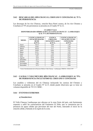 Plan de Gestión de la Oferta de Agua en las Cuencas del Proyecto Tinajones
Erosión y Sedimentación
ATA-INADE 27
3.8.2 DESCARGAS DEL RÍO CHANCAY, CHOTANO Y CONCHANO AL 75 %
DE PERSISTENCIA
Las descargas de los ríos Chancay, estación Raca Rumi cuenca, de los ríos Chotano y
Conchano al 75% de persistencia se presenta en el Cuadro Nº iii.12.
CUADRO Nº iii.12
DISPONIBILIDADES HÍDRICAS DE LAS CUENCAS CHANCAY – LAMBAYEQUE
Q AL 75 % DE PERSISTENCIAL
MESES
CUENCA CHANCAY
ESTACIÓN RACHA
RUMI
Q 75 %
CUENCA
CHOTANO
ESTACIÓN LAJAS
Q 75 %
CUENCA CHANCAY
ESTACIÓN TUNEL
CONCHANO
Q 75 %
Enero 14,13 2,69 1,36
Febrero 18,82 3,32 2,30
Marzo 30,10 5,17 2,07
Abril 34,89 0,84 3,25
Mayo 23,51 2,64 1,91
Junio 11,94 1,29 0,79
Julio 6,91 0,52 0,53
Agosto 4,55 0,34 0,38
Setiembre 4,77 0,44 0,41
Octubre 7,79 1,46 0,88
Noviembre 9,07 1,98 1,27
Diciembre 9,75 2,01 0,80
Fuente: Reordenamiento de los Recursos Hídricos Valle Chancay – Lambayeque, INRENA- DGAS 1997
3.8.3 CAUDAL Y VOLUMEN DEL RÍO CHANCAY – LAMBAYEQUE AL 75%
DE PERSISTENCIA INCLUYENDO EL CHOTANO Y CONCHANO
Los caudales y volúmenes del río Chancay incluyendo las cuencas del Chotano y
Conchano se presenta en el Cuadro Nº iii.13, donde puede observarse que se tiene un
volumen disponible de 752 211 MMC.
3.8.4 EVENTOS EXTREMOS
a) Inundaciones
El Valle Chancay Lambayeque por ubicarse en la zona Norte del país, está fuertemente
expuesto a sufrir las consecuencias del Fenómeno El Niño, que se caracteriza por la
presencia de aguas cálidas que provienen del mar del Norte, marcando el inicio de la
estación cálida y húmeda en la región de la costa.
 