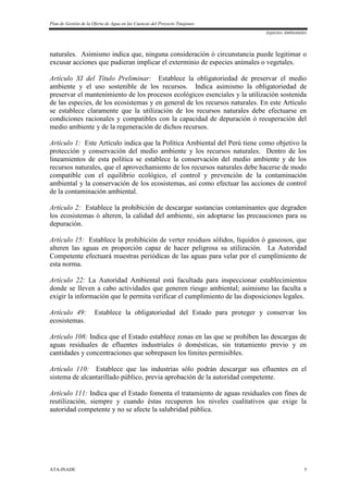 Plan de Gestión de la Oferta de Agua en las Cuencas del Proyecto Tinajones
Aspectos Ambientales
ATA-INADE 5
naturales. Asimismo indica que, ninguna consideración ó circunstancia puede legitimar o
excusar acciones que pudieran implicar el exterminio de especies animales o vegetales.
Artículo XI del Título Preliminar: Establece la obligatoriedad de preservar el medio
ambiente y el uso sostenible de los recursos. Indica asimismo la obligatoriedad de
preservar el mantenimiento de los procesos ecológicos esenciales y la utilización sostenida
de las especies, de los ecosistemas y en general de los recursos naturales. En este Artículo
se establece claramente que la utilización de los recursos naturales debe efectuarse en
condiciones racionales y compatibles con la capacidad de depuración ò recuperación del
medio ambiente y de la regeneración de dichos recursos.
Artículo 1: Este Artículo indica que la Política Ambiental del Perú tiene como objetivo la
protección y conservación del medio ambiente y los recursos naturales. Dentro de los
lineamientos de esta política se establece la conservación del medio ambiente y de los
recursos naturales, que el aprovechamiento de los recursos naturales debe hacerse de modo
compatible con el equilibrio ecológico, el control y prevención de la contaminación
ambiental y la conservación de los ecosistemas, así como efectuar las acciones de control
de la contaminación ambiental.
Artículo 2: Establece la prohibición de descargar sustancias contaminantes que degraden
los ecosistemas ó alteren, la calidad del ambiente, sin adoptarse las precauciones para su
depuración.
Artículo 15: Establece la prohibición de verter residuos sólidos, líquidos ó gaseosos, que
alteren las aguas en proporción capaz de hacer peligrosa su utilización. La Autoridad
Competente efectuará muestras periódicas de las aguas para velar por el cumplimiento de
esta norma.
Artículo 22: La Autoridad Ambiental está facultada para inspeccionar establecimientos
donde se lleven a cabo actividades que generen riesgo ambiental; asimismo las faculta a
exigir la información que le permita verificar el cumplimiento de las disposiciones legales.
Artículo 49: Establece la obligatoriedad del Estado para proteger y conservar los
ecosistemas.
Artículo 108: Indica que el Estado establece zonas en las que se prohíben las descargas de
aguas residuales de efluentes industriales ó domésticas, sin tratamiento previo y en
cantidades y concentraciones que sobrepasen los límites permisibles.
Artículo 110: Establece que las industrias sólo podrán descargar sus efluentes en el
sistema de alcantarillado público, previa aprobación de la autoridad competente.
Artículo 111: Indica que el Estado fomenta el tratamiento de aguas residuales con fines de
reutilización, siempre y cuando éstas recuperen los niveles cualitativos que exige la
autoridad competente y no se afecte la salubridad pública.
 