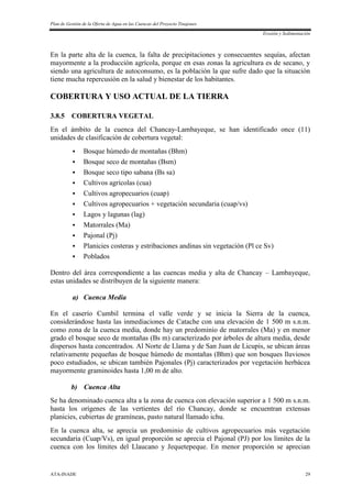 Plan de Gestión de la Oferta de Agua en las Cuencas del Proyecto Tinajones
Erosión y Sedimentación
ATA-INADE 29
En la parte alta de la cuenca, la falta de precipitaciones y consecuentes sequías, afectan
mayormente a la producción agrícola, porque en esas zonas la agricultura es de secano, y
siendo una agricultura de autoconsumo, es la población la que sufre dado que la situación
tiene mucha repercusión en la salud y bienestar de los habitantes.
COBERTURA Y USO ACTUAL DE LA TIERRA
3.8.5 COBERTURA VEGETAL
En el ámbito de la cuenca del Chancay-Lambayeque, se han identificado once (11)
unidades de clasificación de cobertura vegetal:
 Bosque húmedo de montañas (Bhm)
 Bosque seco de montañas (Bsm)
 Bosque seco tipo sabana (Bs sa)
 Cultivos agrícolas (cua)
 Cultivos agropecuarios (cuap)
 Cultivos agropecuarios + vegetación secundaria (cuap/vs)
 Lagos y lagunas (lag)
 Matorrales (Ma)
 Pajonal (Pj)
 Planicies costeras y estribaciones andinas sin vegetación (Pl ce Sv)
 Poblados
Dentro del área correspondiente a las cuencas media y alta de Chancay – Lambayeque,
estas unidades se distribuyen de la siguiente manera:
a) Cuenca Media
En el caserío Cumbil termina el valle verde y se inicia la Sierra de la cuenca,
considerándose hasta las inmediaciones de Catache con una elevación de 1 500 m s.n.m.
como zona de la cuenca media, donde hay un predominio de matorrales (Ma) y en menor
grado el bosque seco de montañas (Bs m) caracterizado por árboles de altura media, desde
dispersos hasta concentrados. Al Norte de Llama y de San Juan de Licupis, se ubican áreas
relativamente pequeñas de bosque húmedo de montañas (Bhm) que son bosques lluviosos
poco estudiados, se ubican también Pajonales (Pj) caracterizados por vegetación herbácea
mayormente graminoides hasta 1,00 m de alto.
b) Cuenca Alta
Se ha denominado cuenca alta a la zona de cuenca con elevación superior a 1 500 m s.n.m.
hasta los orígenes de las vertientes del río Chancay, donde se encuentran extensas
planicies, cubiertas de gramíneas, pasto natural llamado ichu.
En la cuenca alta, se aprecia un predominio de cultivos agropecuarios más vegetación
secundaria (Cuap/Vs), en igual proporción se aprecia el Pajonal (PJ) por los límites de la
cuenca con los límites del Llaucano y Jequetepeque. En menor proporción se aprecian
 