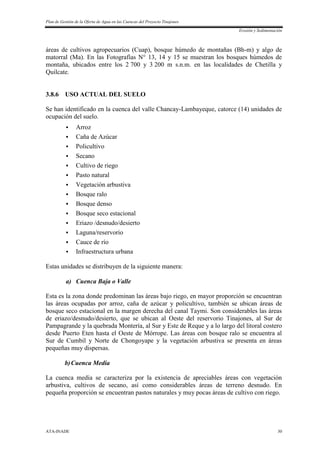 Plan de Gestión de la Oferta de Agua en las Cuencas del Proyecto Tinajones
Erosión y Sedimentación
ATA-INADE 30
áreas de cultivos agropecuarios (Cuap), bosque húmedo de montañas (Bh-m) y algo de
matorral (Ma). En las Fotografías N° 13, 14 y 15 se muestran los bosques húmedos de
montaña, ubicados entre los 2 700 y 3 200 m s.n.m. en las localidades de Chetilla y
Quilcate.
3.8.6 USO ACTUAL DEL SUELO
Se han identificado en la cuenca del valle Chancay-Lambayeque, catorce (14) unidades de
ocupación del suelo.
 Arroz
 Caña de Azúcar
 Policultivo
 Secano
 Cultivo de riego
 Pasto natural
 Vegetación arbustiva
 Bosque ralo
 Bosque denso
 Bosque seco estacional
 Eriazo /desnudo/desierto
 Laguna/reservorio
 Cauce de río
 Infraestructura urbana
Estas unidades se distribuyen de la siguiente manera:
a) Cuenca Baja o Valle
Esta es la zona donde predominan las áreas bajo riego, en mayor proporción se encuentran
las áreas ocupadas por arroz, caña de azúcar y policultivo, también se ubican áreas de
bosque seco estacional en la margen derecha del canal Taymi. Son considerables las áreas
de eriazo/desnudo/desierto, que se ubican al Oeste del reservorio Tinajones, al Sur de
Pampagrande y la quebrada Montería, al Sur y Este de Reque y a lo largo del litoral costero
desde Puerto Eten hasta el Oeste de Mórrope. Las áreas con bosque ralo se encuentra al
Sur de Cumbil y Norte de Chongoyape y la vegetación arbustiva se presenta en áreas
pequeñas muy dispersas.
b)Cuenca Media
La cuenca media se caracteriza por la existencia de apreciables áreas con vegetación
arbustiva, cultivos de secano, así como considerables áreas de terreno desnudo. En
pequeña proporción se encuentran pastos naturales y muy pocas áreas de cultivo con riego.
 