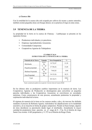 Plan de Gestión de la Oferta de Agua en las Cuencas del Proyecto Tinajones
Erosión y Sedimentación
ATA-INADE 31
c) Cuenca Alta
Casi la totalidad de la cuenca alta está ocupada por cultivos de secano y pastos naturales;
también existen pequeñas áreas con bosque densos; no se practica el riego en estas zonas.
3.9 TENENCIA DE LA TIERRA
La propiedad de la tierra en la cuenca de Chancay – Lambayeque se presenta en las
siguientes formas:
 Productores individuales y/o parceleros.
 Empresas Agroindustriales Azucareras.
 Comunidades Campesinas
 Cooperativas Agrarias de Trabajadores
CUADRO Nº iii.14
ESTRUCTURA DE LA TENENCIA DE LA TIERRA
Tenencia de la Tierra Tamaño Área Ocupada ha %
Minifundio
0 de 3
ha
18 752,87 21,28
Pequeña propiedad
3 – 10
ha
27 396,56 31,09
Mediana Propiedad
10 – 50
ha
7 842,02 8,90
Gran Propiedad
> de 50
ha
34 133,26 38,73
Total
88 124,71
100,0
0
Fuente: actualización padrón de uso agrícola. Convenio Junta de Usuarios IMAR
En los últimos años se produjeron cambios importantes en la tenencia de tierra. Las
Cooperativas Agrarias de Producción se desintegraron para convertirse en pequeñas
parcelas individuales y las Cooperativas Azucareras se convirtieron en sociedades
anónimas. Como consecuencia de este proceso, actualmente predomina la propiedad y
explotación individual de la tierra.
El régimen de tenencia de la tierra en las cuencas media y alta y de trasvase fue definido
mediante el proceso de Reforma Agraria, realizándose las adjudicaciones en la modalidad
asociativa, en su mayoría en forma de grupos campesinos. Pasado un buen tiempo, algunos
de éstos decidieron su parcelación dando lugar al minifundio. Actualmente la mayor
cantidad de propietarios tiene parcelas en el rango de 0 - 5 ha. En el distrito de riego
Santa Cruz existen 6 465 propietarios y 11 573 en el Distrito de Riego Chota.
 