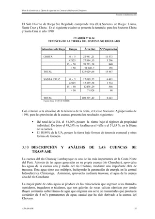Plan de Gestión de la Oferta de Agua en las Cuencas del Proyecto Tinajones
Erosión y Sedimentación
ATA-INADE 32
El Sub Distrito de Riego No Regulado comprende tres (03) Sectores de Riego: Llama,
Santa Cruz y Chota. En el siguiente cuadro se presenta la tenencia para los Sectores Chota
y Santa Cruz al año 1990.
CUADRO Nº iii.14
TENENCIA DE LA TIERRA DEL SISTEMA NO REGULADO
Subsectores de Riego Rangos Área (ha) Nº Propietarios
CHOTA 0 - 5 22 941 ,21 11 573
42125 27 814 ,15 3 296
15 - 50 20 233 ,58 840
> 50 54 040 ,7 158
TOTAL 125 029 ,64 15 867
SANTA CRUZ 0 - 5 12 089 ,55 6 465
42125 12 839 ,58 1 534
15 - 50 12478 ,29 546
> 50 71 828 98
TOTAL 109 235 ,42 8 643
Fuente: Imar COSTA NORTE
Con relación a la situación de la tenencia de la tierra, el Censo Nacional Agropecuario de
1994, para las provincias de la cuenca, presenta los resultados siguientes:
 Del total de la UA, el 81,06% poseen la tierra bajo el régimen de propiedad
individual. De éstos el 48,05% se localiza en el valle y el 51,95 %, en la Sierra
de la cuenca.
 El 18,94% de la UA, poseen la tierra bajo formas de tenencia comunal y otras
formas de tenencia.
3.10 DESCRIPCIÓN Y ANÁLISIS DE LAS CUENCAS DE
TRASVASE
La cuenca del río Chancay Lambayeque es una de las más importantes de la Costa Norte
del Perú. Además de las aguas generadas en su propia cuenca (río Chanchay), aprovecha
las aguas de la cuenca alta y media del río Chotano, mediante una importante obra de
trasvase. Esta agua tiene uso múltiple, incluyendo la generación de energía en la central
hidroeléctrica Chiriconga. Asimismo, aprovecha mediante trasvase, el agua de la cuenca
alta del río Conchano
La mayor parte de estas aguas se produce en las minicuencas que ingresan a los llamados
sumideros, tragaderos o talalanes, que son galerías de rocas calizas cársticas por donde
fluyen corrientes subterráneas de agua que originan una serie de manantiales que producen
alrededor de 4 m3
/s permanentes de agua; caudal que ha sido derivado a la cuenca del
Chotano.
 