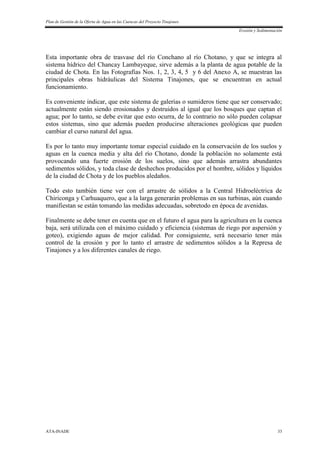Plan de Gestión de la Oferta de Agua en las Cuencas del Proyecto Tinajones
Erosión y Sedimentación
ATA-INADE 33
Esta importante obra de trasvase del río Conchano al río Chotano, y que se integra al
sistema hídrico del Chancay Lambayeque, sirve además a la planta de agua potable de la
ciudad de Chota. En las Fotografías Nos. 1, 2, 3, 4, 5 y 6 del Anexo A, se muestran las
principales obras hidráulicas del Sistema Tinajones, que se encuentran en actual
funcionamiento.
Es conveniente indicar, que este sistema de galerías o sumideros tiene que ser conservado;
actualmente están siendo erosionados y destruidos al igual que los bosques que captan el
agua; por lo tanto, se debe evitar que esto ocurra, de lo contrario no sólo pueden colapsar
estos sistemas, sino que además pueden producirse alteraciones geológicas que pueden
cambiar el curso natural del agua.
Es por lo tanto muy importante tomar especial cuidado en la conservación de los suelos y
aguas en la cuenca media y alta del río Chotano, donde la población no solamente está
provocando una fuerte erosión de los suelos, sino que además arrastra abundantes
sedimentos sólidos, y toda clase de deshechos producidos por el hombre, sólidos y líquidos
de la ciudad de Chota y de los pueblos aledaños.
Todo esto también tiene ver con el arrastre de sólidos a la Central Hidroeléctrica de
Chiriconga y Carhuaquero, que a la larga generarán problemas en sus turbinas, aún cuando
manifiestan se están tomando las medidas adecuadas, sobretodo en época de avenidas.
Finalmente se debe tener en cuenta que en el futuro el agua para la agricultura en la cuenca
baja, será utilizada con el máximo cuidado y eficiencia (sistemas de riego por aspersión y
goteo), exigiendo aguas de mejor calidad. Por consiguiente, será necesario tener más
control de la erosión y por lo tanto el arrastre de sedimentos sólidos a la Represa de
Tinajones y a los diferentes canales de riego.
 