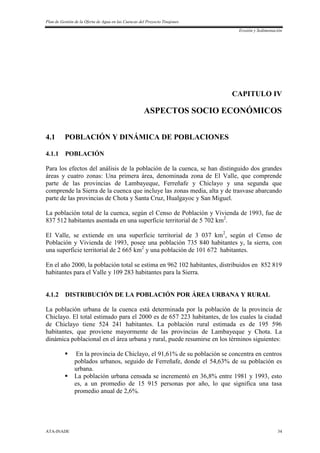 Plan de Gestión de la Oferta de Agua en las Cuencas del Proyecto Tinajones
Erosión y Sedimentación
ATA-INADE 34
CAPITULO IV
ASPECTOS SOCIO ECONÓMICOS
4.1 POBLACIÓN Y DINÁMICA DE POBLACIONES
4.1.1 POBLACIÓN
Para los efectos del análisis de la población de la cuenca, se han distinguido dos grandes
áreas y cuatro zonas: Una primera área, denominada zona de El Valle, que comprende
parte de las provincias de Lambayeque, Ferreñafe y Chiclayo y una segunda que
comprende la Sierra de la cuenca que incluye las zonas media, alta y de trasvase abarcando
parte de las provincias de Chota y Santa Cruz, Hualgayoc y San Miguel.
La población total de la cuenca, según el Censo de Población y Vivienda de 1993, fue de
837 512 habitantes asentada en una superficie territorial de 5 702 km2
.
El Valle, se extiende en una superficie territorial de 3 037 km2
, según el Censo de
Población y Vivienda de 1993, posee una población 735 840 habitantes y, la sierra, con
una superficie territorial de 2 665 km2
y una población de 101 672 habitantes.
En el año 2000, la población total se estima en 962 102 habitantes, distribuidos en 852 819
habitantes para el Valle y 109 283 habitantes para la Sierra.
4.1.2 DISTRIBUCIÓN DE LA POBLACIÓN POR ÁREA URBANA Y RURAL
La población urbana de la cuenca está determinada por la población de la provincia de
Chiclayo. El total estimado para el 2000 es de 657 223 habitantes, de los cuales la ciudad
de Chiclayo tiene 524 241 habitantes. La población rural estimada es de 195 596
habitantes, que proviene mayormente de las provincias de Lambayeque y Chota. La
dinámica poblacional en el área urbana y rural, puede resumirse en los términos siguientes:
 En la provincia de Chiclayo, el 91,61% de su población se concentra en centros
poblados urbanos, seguido de Ferreñafe, donde el 54,63% de su población es
urbana.
 La población urbana censada se incrementó en 36,8% entre 1981 y 1993, esto
es, a un promedio de 15 915 personas por año, lo que significa una tasa
promedio anual de 2,6%.
 