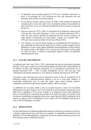 Plan de Gestión de la Oferta de Agua en las Cuencas del Proyecto Tinajones
Erosión y Sedimentación
ATA-INADE 35
 La población rural censada aumentó en 35,5% en el período intercensal, es
decir, a un promedio de 4 615 personas por año, que representa una tasa
promedio anual similar a la del área urbana.
 En los últimos 50 años, entre los censos de 1940 y 1993, mientras la población
censada creció en cerca de cuatro veces, la población urbana, ha aumentado en
poco más de seis veces. En contraste, la población rural, ha crecido en algo más
de una vez.
 Entre los censos de 1972 y 1981, el crecimiento de la población urbana fue de
3,7% por año. Este ritmo disminuye a 2,6% en el período intercensal 1981 y
1993. En estos mismos períodos la población del área rural ha crecido a un
ritmo inferior al observado en el área urbana, excepto, en el período 1981 –
1993 que crece a una tasa similar a la del área urbana (2,6%).
 Con respecto a la zona de Sierra ubicada en el departamento de Cajamarca y
que comprende las provincias de Santa Cruz y Chota, se puede asegurar que los
pobladores en estas zonas siguen residiendo mayoritariamente en áreas rurales.
En la parte media y alta (Santa Cruz) y de trasvase (Chota) de la cuenca según
las cifras del censo, se obtiene un porcentaje superior al 80% con población
mayoritariamente rural.
4.1.3 TASA DE CRECIMIENTO
La población del valle, entre 1961 y 1993, experimentó una tasa de crecimiento promedio
anual de 3,56% que es superior al crecimiento promedio nacional (2,0%), observándose en
los últimos 30 años una tendencia decreciente en la velocidad de crecimiento. En el
período intercensal 1961 – 1972, el índice demográfico fue de 3,8% por año. Esta
velocidad de crecimiento disminuyó a 3,2% anual en el período intercensal de 1972-1981.
Así mismo, cabe mencionar que tanto la proporción como la tasa de crecimiento de la
población urbana, es significativamente superior a las de la zona rural. Empero, el
crecimiento poblacional rural en estas dos partes sigue siendo bastante superior,
comparado al crecimiento general de las partes media y alta de la cuenca.
La población de las partes media y alta en su gran mayoría es rural. El crecimiento
poblacional en la parte media es de 1% (la mitad de la tasa nacional), mientras que en la
parte alta no sobrepasa el 0,5% anual. Aunque no se dispone de datos sobre migración,
parece ser justificada la conclusión de que tanto en la parte alta como en la media, existe
un proceso considerable de migración hacia otras zonas. Hacia el 2000, la población de la
cuenca se estima en 962 102 habitantes, de los cuales, 852 819 habitantes pertenecen al
valle y 109 283 habitantes a la Sierra.
4.1.4 MIGRACIONES
Lo más interesante de la dinámica poblacional durante las últimas tres décadas es la masiva
y drástica migración del área rural hacia las ciudades, la desmedida concentración de la
población en Lima Metropolitana y la aparición de nuevos centros urbanos que crecen con
tasas mayores como la ciudad de Chiclayo.
 
