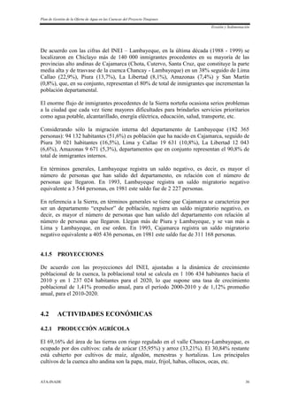 Plan de Gestión de la Oferta de Agua en las Cuencas del Proyecto Tinajones
Erosión y Sedimentación
ATA-INADE 36
De acuerdo con las cifras del INEI – Lambayeque, en la última década (1988 - 1999) se
localizaron en Chiclayo más de 140 000 inmigrantes procedentes en su mayoría de las
provincias alto andinas de Cajamarca (Chota, Cutervo, Santa Cruz, que constituye la parte
media alta y de trasvase de la cuenca Chancay - Lambayeque) en un 38% seguido de Lima
Callao (22,9%), Piura (13,7%), La Libertad (8,1%), Amazonas (7,4%) y San Martín
(0,8%), que, en su conjunto, representan el 80% de total de inmigrantes que incrementan la
población departamental.
El enorme flujo de inmigrantes procedentes de la Sierra norteña ocasiona serios problemas
a la ciudad que cada vez tiene mayores dificultades para brindarles servicios prioritarios
como agua potable, alcantarillado, energía eléctrica, educación, salud, transporte, etc.
Considerando sólo la migración interna del departamento de Lambayeque (182 365
personas): 94 132 habitantes (51,6%) es población que ha nacido en Cajamarca, seguido de
Piura 30 021 habitantes (16,5%), Lima y Callao 19 631 (10,8%), La Libertad 12 043
(6,6%), Amazonas 9 671 (5,3%), departamentos que en conjunto representan el 90,8% de
total de inmigrantes internos.
En términos generales, Lambayeque registra un saldo negativo, es decir, es mayor el
número de personas que han salido del departamento, en relación con el número de
personas que llegaron. En 1993, Lambayeque registra un saldo migratorio negativo
equivalente a 3 544 personas, en 1981 este saldo fue de 2 227 personas.
En referencia a la Sierra, en términos generales se tiene que Cajamarca se caracteriza por
ser un departamento “expulsor” de población, registra un saldo migratorio negativo, es
decir, es mayor el número de personas que han salido del departamento con relación al
número de personas que llegaron. Llegan más de Piura y Lambayeque, y se van más a
Lima y Lambayeque, en ese orden. En 1993, Cajamarca registra un saldo migratorio
negativo equivalente a 405 436 personas, en 1981 este saldo fue de 311 168 personas.
4.1.5 PROYECCIONES
De acuerdo con las proyecciones del INEI, ajustadas a la dinámica de crecimiento
poblacional de la cuenca, la poblacional total se calcula en 1 106 434 habitantes hacia el
2010 y en 1 237 024 habitantes para el 2020, lo que supone una tasa de crecimiento
poblacional de 1,41% promedio anual, para el período 2000-2010 y de 1,12% promedio
anual, para el 2010-2020.
4.2 ACTIVIDADES ECONÓMICAS
4.2.1 PRODUCCIÓN AGRÍCOLA
El 69,16% del área de las tierras con riego regulado en el valle Chancay-Lambayeque, es
ocupado por dos cultivos: caña de azúcar (35,95%) y arroz (33,21%). El 30,84% restante
está cubierto por cultivos de maíz, algodón, menestras y hortalizas. Los principales
cultivos de la cuenca alto andina son la papa, maíz, frijol, habas, ollucos, ocas, etc.
 