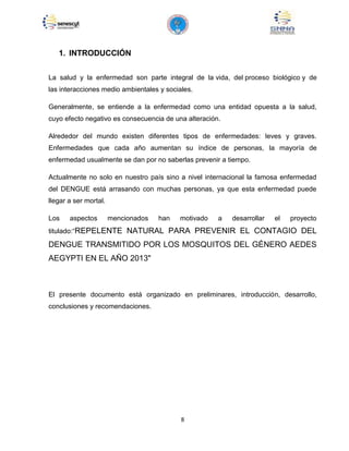 8
1. INTRODUCCIÓN
La salud y la enfermedad son parte integral de la vida, del proceso biológico y de
las interacciones medio ambientales y sociales.
Generalmente, se entiende a la enfermedad como una entidad opuesta a la salud,
cuyo efecto negativo es consecuencia de una alteración.
Alrededor del mundo existen diferentes tipos de enfermedades: leves y graves.
Enfermedades que cada año aumentan su índice de personas, la mayoría de
enfermedad usualmente se dan por no saberlas prevenir a tiempo.
Actualmente no solo en nuestro país sino a nivel internacional la famosa enfermedad
del DENGUE está arrasando con muchas personas, ya que esta enfermedad puede
llegar a ser mortal.
Los aspectos mencionados han motivado a desarrollar el proyecto
titulado:“REPELENTE NATURAL PARA PREVENIR EL CONTAGIO DEL
DENGUE TRANSMITIDO POR LOS MOSQUITOS DEL GÉNERO AEDES
AEGYPTI EN EL AÑO 2013"
El presente documento está organizado en preliminares, introducción, desarrollo,
conclusiones y recomendaciones.
 
