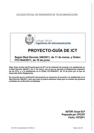 COLEGIO OFICIAL DE INGENIEROS DE TELECOMUNICACIÓN
PROYECTO-GUÍA DE ICT
Según Real Decreto 346/2011, de 11 de marzo, y Orden
ITC/1644/2011, de 10 de junio.
Nota: Esta versión del Proyecto-guía de ICT se ha realizado de acuerdo a lo establecido en
el Real Decreto 346/2011, de 11 de marzo, por el que se aprueba el Reglamento regulador
de las ICTs, y a lo establecido en la Orden ITC/1644/2011, de 10 de junio por la que se
desarrolla dicho Reglamento.
Se recuerda que la verificación del proyecto es necesaria de acuerdo a lo establecido en el
Real Decreto 346/2011, pero que esta no podrá realizarse hasta que no existan las primeras
entidades de verificación acreditadas.
AUTOR: Grupo ELP
Preparado por: DTCOIT
Fecha: 1/07/2011
EstedocumentohasidoelaboradoporelColegioOficialdeIngenierosdeTelecomunicaciónyestádestinadoúnicamenteacolegiados.SeprohíbesureproduccióntotaloparcialsinelprevioconsentimientoporescritodelCOIT.
20110701_ProyectoGuiaICT_DTCOIT_v1 Página 3 de 153
 