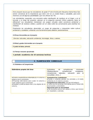 Este proyecto busca que los estudiantes de grado 5° de la Institución Educativa Santa Rosa Cali, 
tomen conciencia de la importancia que tiene vivir en un medio limpio y saludable, para esto 
haremos uso de algunas posibilidades que nos ofrecen las TIC. 
Los estudiantes responden una encuesta sobre clasificación de residuos en el hogar y en la 
escuela, a lo largo del proyecto, piensan en la pregunta esencial ¿Cómo podemos hacer la 
diferencia? Los estudiantes interactúan con juegos virtuales sobre conciencia ambiental y 
clasificación de residuos sólidos y podrán ver un video sobre las convenciones para clasificar los 
residuos. 
Finalmente los estudiantes desarrollan un juego de preguntas y respuestas sobre cultura 
ambiental y ciudadana utilizando una herramienta para elaborar presentaciones 
2.3 Áreas intervenidas con el proyecto 
Ciencias naturales, educación ambiental, tecnología, ética y valores. 
2.4 Nivel y grados intervenidos con el proyecto 
5° grado de básica primaria 
2.5 Tiempo necesario aproximado 
1 periodo académico de 10 semanas lectivas 
3. PLANIFICACIÓN CURRICULAR 
3.1 Estándares de Competencias 
Estándares propios del área Estándares de competencias misionales 
(Medioambiente, competencias ciudadanas, 
competencias laborales, educación para la 
sexualidad, otros…) 
✔Analizo características ambientales de mi entorno y 
peligros que lo amenazan. 
✔Propongo alternativas para cuidar mi entorno y 
evitar peligros que lo amenazan. 
✔Respeto y cuido los seres vivos y los objetos de mi 
entorno. 
Competencias ciudadanas: 
✔Ayudo a cuidarlas plantas, los animales y el medio 
ambiente en mi entorno cercano. 
Competencias laborales: (de tipo tecnológico) 
✔ Utilizo las herramientas informáticas para el desarrollo 
de proyectos y actividades. 
Educación para la sexualidad 
✔Me reconozco como un ser valioso y único, que merece 
ser respetado y valorado. 
 