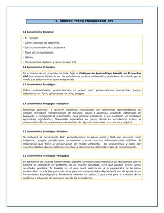 5. MODELO TPACK ENRIQUECIDO CTS 
5.1 Conocimiento Disciplinar 
- El reciclaje. 
- Cómo clasificar los desechos. 
- La cultura ambiental y ciudadana 
- Tipos de contaminación. 
- Hábitat. 
- Herramientas digitales y recursos web 2.0 
5.2 Conocimiento Pedagógico 
En el marco de un proyecto de aula, bajo el Enfoque de Aprendizaje basado en Proyectos 
AbP buscaremos fomentar en los estudiantes cultura ambiental y ciudadana, el cuidado por el 
medio y el entorno en el que se desarrolla. 
5.3 Conocimiento Tecnológico 
Videos motivacionales, presentaciones en power point, presentaciones interactivas, juegos 
interactivos en flash, aplicaciones en JClic, blogger 
5.4 Conocimiento Pedagógico –Disciplinar 
Identificar, plantear y resolver problemas relacionados con elementos representativos del 
entorno inmediato (contaminación de basuras, visual o auditivo), utilizando estrategias de 
búsqueda y recogiendo la información, para generar soluciones y así posibilitar un verdadero 
aprendizaje significativo. Desarrollar actividades en grupo, donde los estudiantes utilicen el 
conocimiento de las propiedades elementales de algunos materiales, sustancias y objetos. 
5.5 Conocimiento Tecnológico disciplinar 
Se trabajará la herramienta Jclic, presentaciones en power point y flash con recursos como 
imágenes, juegos, pasatiempos, curiosidades y otros recursos educativos para visibilizar la 
importancia que tiene la conservación del medio ambiente, los ecosistemas y cómo con 
nuestros hábitos diarios podemos contribuir a disminuir los diferentes tipos de contaminación. 
5.6 Conocimiento Tecnológico Pedagógico 
Se aprovecha las nuevas herramientas digitales conocidas para enseñar a los estudiantes que no 
siempre al solucionar un problema da un mismo resultado, sino que pueden existir varios 
resultados posibles. El trabajo en el aula hará referencias a la exploración de términos 
ambientales o a la búsqueda de datos para ser representados digitalmente con la ayuda de las 
herramientas tecnológicas y finalmente obtener un producto que sirva para la solución de un 
problema o situación del contexto real de los estudiantes. 
 