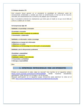 5.7 Enfoque educativo CTS 
Este proyecto busca generar en el estudiante la posibilidad de reflexionar sobre las 
consecuencias ambientales y sociales que tiene la contaminación, el mal uso de los recursos 
naturales, las características de su entorno y los peligros que lo amenazan 
Que el estudiante entienda las implicaciones que tiene para el medio en el que vive la falta de 
cultura y cuidado por el medio. 
5.8 Competencias Siglo XXI 
Habilidades de aprendizaje e innovación 
Creatividad e innovación 
Pensamiento crítico y resolución de problemas 
Comunicación y colaboración 
Habilidades en información, medios y tecnología 
Alfabetismo en manejo de la información 
Alfabetismo en medios 
Alfabetismo en TIC (Tecnología de la información y la comunicación) 
Habilidades para la vida personal y profesional 
Flexibilidad y adaptabilidad 
Iniciativa y autonomía 
Habilidades sociales e inter-culturales 
Productividad y confiabilidad 
Liderazgo y responsabilidad 
Otra: 
6. ESTRATEGIAS MOTIVACIONALES PARA LOS ESTUDIANTES 
Primero se proyectará el video ¿Qué es reciclar? Con tachito en el siguiente enlace 
https://www.youtube.com/watch?v=WYpV2qli6gM donde nuestros estudiantes 
aprenderán cómo reciclar en el hogar y en la escuela. 
Después participarán en el siguiente juego interactivo para practicar lo visto en el 
video http://www.madridsalud.es/interactivos/ambiental/recicla.php 
 