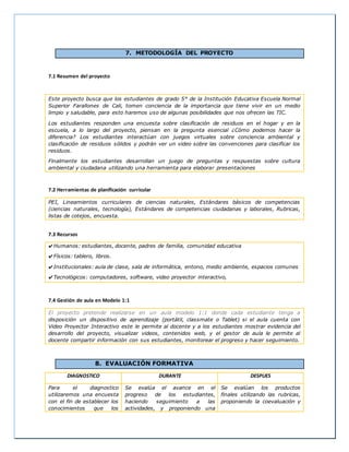 7. METODOLOGÍA DEL PROYECTO 
7.1 Resumen del proyecto 
Este proyecto busca que los estudiantes de grado 5° de la Institución Educativa Escuela Normal 
Superior Farallones de Cali, tomen conciencia de la importancia que tiene vivir en un medio 
limpio y saludable, para esto haremos uso de algunas posibilidades que nos ofrecen las TIC. 
Los estudiantes responden una encuesta sobre clasificación de residuos en el hogar y en la 
escuela, a lo largo del proyecto, piensan en la pregunta esencial ¿Cómo podemos hacer la 
diferencia? Los estudiantes interactúan con juegos virtuales sobre conciencia ambiental y 
clasificación de residuos sólidos y podrán ver un video sobre las convenciones para clasificar los 
residuos. 
Finalmente los estudiantes desarrollan un juego de preguntas y respuestas sobre cultura 
ambiental y ciudadana utilizando una herramienta para elaborar presentaciones 
7.2 Herramientas de planificación curricular 
PEI, Lineamientos curriculares de ciencias naturales, Estándares básicos de competencias 
(ciencias naturales, tecnología), Estándares de competencias ciudadanas y laborales, Rubricas, 
listas de cotejos, encuesta. 
7.3 Recursos 
✔Humanos: estudiantes, docente, padres de familia, comunidad educativa 
✔Físicos: tablero, libros. 
✔Institucionales: aula de clase, sala de informática, entono, medio ambiente, espacios comunes 
✔Tecnológicos: computadores, software, video proyector interactivo, 
7.4 Gestión de aula en Modelo 1:1 
El proyecto pretende realizarse en un aula modelo 1:1 donde cada estudiante tenga a 
disposición un dispositivo de aprendizaje (portátil, classmate o Tablet) si el aula cuenta con 
Video Proyector Interactivo este le permite al docente y a los estudiantes mostrar evidencia del 
desarrollo del proyecto, visualizar videos, contenidos web, y el gestor de aula le permite al 
docente compartir información con sus estudiantes, monitorear el progreso y hacer seguimiento. 
8. EVALUACIÓN FORMATIVA 
DIAGNOSTICO DURANTE DESPUES 
Para el diagnostico 
utilizaremos una encuesta 
con el fin de establecer los 
conocimientos que los 
Se evalúa el avance en el 
progreso de los estudiantes, 
haciendo seguimiento a las 
actividades, y proponiendo una 
Se evalúan los productos 
finales utilizando las rubricas, 
proponiendo la coevaluación y 
 