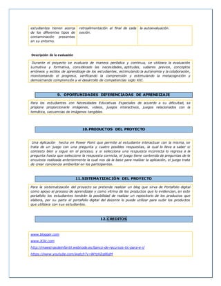 estudiantes tienen acerca 
de los diferentes tipos de 
contaminación presentes 
en su entorno. 
retroalimentación al final de cada 
sesión. 
la autoevaluación. 
Descripción de la evaluación 
Durante el proyecto se evaluara de manera periódica y continua, se utilizara la evaluación 
sumativa y formativa, considerado las necesidades, aptitudes, saberes previos, conceptos 
erróneos y estilos de aprendizaje de los estudiantes, estimulando la autonomía y la colaboración, 
monitoreando el progreso, verificando la comprensión y estimulando la metacognición y 
demostrando comprensión y el desarrollo de competencias siglo XXI. 
9. OPORTUNIDADES DIFERENCIADAS DE APRENDIZAJE 
Para los estudiantes con Necesidades Educativas Especiales de acuerdo a su dificultad, se 
propone proporcionarle imágenes, videos, juegos interactivos, juegos relacionados con la 
temática, secuencias de imágenes tangibles. 
10.PRODUCTOS DEL PROYECTO 
Una Aplicación hecha en Power Point que permite al estudiante interactuar con la misma, se 
trata de un juego con una pregunta y cuatro posibles respuestas, la cual lo lleva a saber si 
contesto bien y sigue en el proceso, y si selecciona una respuesta incorrecta lo regresa a la 
pregunta hasta que seleccione la respuesta correcta, el juego tiene contenido de preguntas de la 
encuesta realizada anteriormente la cual nos da la base para realizar la aplicación, el juego trata 
de crear conciencia ambiental en los participantes. 
11.SISTEMATIZACIÓN DEL PROYECTO 
Para la sistematización del proyecto se pretende realizar un blog que sirva de Portafolio digital 
como apoyo al proceso de aprendizaje y como vitrina de los productos que lo evidencian, en este 
portafolio los estudiantes tendrán la posibilidad de realizar un repositorio de los productos que 
elabora, por su parte el portafolio digital del docente lo puede utilizar para subir los productos 
que utilizara con sus estudiantes. 
12.CREDITOS 
www.blogger.com 
www.JClic.com 
http://maestrasdeinfantil.webnode.es/banco-de-recursos-tic-para-e-i/ 
https://www.youtube.com/watch?v=WYpV2qli6gM 
 