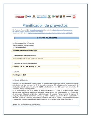 Planificador de proyectosi
Planificador de ProyectosV2 by Maritza Cuartas Jaramillo islicensedunder a CreativeCommons Reconocimiento-
NoComercial-SinObraDerivada 4.0 Internacional License.
Creado a partir de la obra enhttp://punya.educ.msu.edu/publications/journal_articles/mishra-koehler-tcr2006.pdf..
1. DATOS DEL MAESTRO
1.1 Nombre y apellido del maestro
James armando garcia ocampo
1.2 Correo electrónico
Jamesarmando65@gmail.com
1.3 Nombre de la institución educativa
Institución Educativae Cal Eustaquio Palacios
1.4 Dirección de la institución educativa
Carrra 52 # 2 – 51. Barrio el Lido
1.5 Ciudad
Santiago de Cali
1.6 Reseña del Contexto
Comuna: 19, estratificación: la institución se encuentra en el estrato 4barrio el Lidopero atiende
estudiantes de los estratos 1, 2 de la ladera comuna 20 principalmente, actualmente la
institución atiende aproximadamente 6100 estudiantes en sus 11 sedes en los niveles de
educación inicial, básica y media.
El 24 de Noviembre del 2010, según la resolución 4143.0.21.10766, la SEM autorizó al colegio
para graduar bachilleres académico, educación media técnica con especialidades en : Producción
de alimentos, Educación ambiental y administración de viveros, Mantenimiento de equipos de
cómputo, Electricidad Residencial, Diseño y artes Gráficas, Educación física Recreación y
deporte, Sistemas y Gestión Empresarial Formación basada en valores, compromiso,solidaridad
y honestidad, transformándose así la institución en un HORIZONTE DE OPORTUNIDADES.
PERFIL DEL ESTUDIANTE EUSTAQUIANO
 