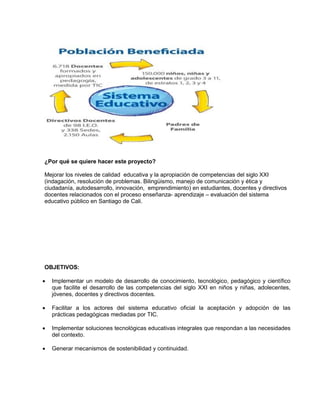 ¿Por qué se quiere hacer este proyecto?
Mejorar los niveles de calidad educativa y la apropiación de competencias del siglo XXI
(indagación, resolución de problemas. Bilingüismo, manejo de comunicación y ética y
ciudadanía, autodesarrollo, innovación, emprendimiento) en estudiantes, docentes y directivos
docentes relacionados con el proceso enseñanza- aprendizaje – evaluación del sistema
educativo público en Santiago de Cali.
OBJETIVOS:
 Implementar un modelo de desarrollo de conocimiento, tecnológico, pedagógico y científico
que facilite el desarrollo de las competencias del siglo XXI en niños y niñas, adolecentes,
jóvenes, docentes y directivos docentes.
 Facilitar a los actores del sistema educativo oficial la aceptación y adopción de las
prácticas pedagógicas mediadas por TIC.
 Implementar soluciones tecnológicas educativas integrales que respondan a las necesidades
del contexto.
 Generar mecanismos de sostenibilidad y continuidad.
 