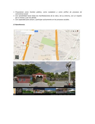 ➢ Proyectarse como hombre público, como ciudadano y como artífice de procesos de
convivencia social
➢ Con sensibilidad hacia todas las manifestaciones de la vida y de su entorno, con un respeto
por sí mismo y por los demás.
➢ Con capacidad para actuar y participar activamente en los procesos sociales.
1.7 Georeferencia
 