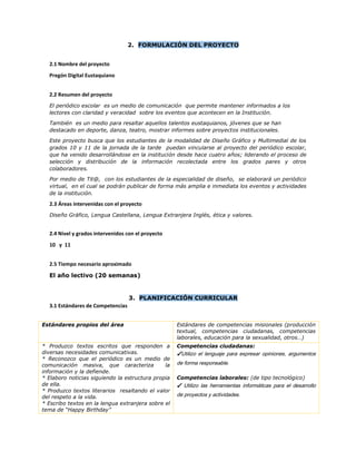 2. FORMULACIÓN DEL PROYECTO
2.1 Nombre del proyecto
Pregón Digital Eustaquiano
2.2 Resumen del proyecto
El periódico escolar es un medio de comunicación que permite mantener informados a los
lectores con claridad y veracidad sobre los eventos que acontecen en la Institución.
También es un medio para resaltar aquellos talentos eustaquianos, jóvenes que se han
destacado en deporte, danza, teatro, mostrar informes sobre proyectos institucionales.
Este proyecto busca que los estudiantes de la modalidad de Diseño Gráfico y Multimedial de los
grados 10 y 11 de la jornada de la tarde puedan vincularse al proyecto del periódico escolar,
que ha venido desarrollándose en la institución desde hace cuatro años; liderando el proceso de
selección y distribución de la información recolectada entre los grados pares y otros
colaboradores.
Por medio de Tit@, con los estudiantes de la especialidad de diseño, se elaborará un periódico
virtual, en el cual se podrán publicar de forma más amplia e inmediata los eventos y actividades
de la institución.
2.3 Áreas intervenidas con el proyecto
Diseño Gráfico, Lengua Castellana, Lengua Extranjera Inglés, ética y valores.
2.4 Nivel y grados intervenidos con el proyecto
10 y 11
2.5 Tiempo necesario aproximado
El año lectivo (20 semanas)
3. PLANIFICACIÓN CURRICULAR
3.1 Estándares de Competencias
Estándares propios del área Estándares de competencias misionales (producción
textual, competencias ciudadanas, competencias
laborales, educación para la sexualidad, otros…)
* Produzco textos escritos que responden a
diversas necesidades comunicativas.
* Reconozco que el periódico es un medio de
comunicación masiva, que caracteriza la
información y la defiende.
* Elaboro noticias siguiendo la estructura propia
de ella.
* Produzco textos literarios resaltando el valor
del respeto a la vida.
* Escribo textos en la lengua extranjera sobre el
tema de “Happy Birthday”
Competencias ciudadanas:
✔Utilizo el lenguaje para expresar opiniones, argumentos
de forma responsable.
Competencias laborales: (de tipo tecnológico)
✔ Utilizo las herramientas informáticas para el desarrollo
de proyectos y actividades.
 
