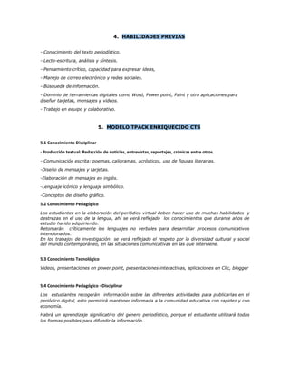 4. HABILIDADES PREVIAS
- Conocimiento del texto periodístico.
- Lecto-escritura, análisis y síntesis.
- Pensamiento crítico, capacidad para expresar ideas,
- Manejo de correo electrónico y redes sociales.
- Búsqueda de información.
- Dominio de herramientas digitales como Word, Power point, Paint y otra aplicaciones para
diseñar tarjetas, mensajes y videos.
- Trabajo en equipo y colaborativo.
5. MODELO TPACK ENRIQUECIDO CTS
5.1 Conocimiento Disciplinar
- Producción textual: Redacción de noticias, entrevistas, reportajes, crónicas entre otros.
- Comunicación escrita: poemas, caligramas, acrósticos, uso de figuras literarias.
-Diseño de mensajes y tarjetas.
-Elaboración de mensajes en inglés.
-Lenguaje icónico y lenguaje simbólico.
-Conceptos del diseño gráfico.
5.2 Conocimiento Pedagógico
Los estudiantes en la elaboración del periódico virtual deben hacer uso de muchas habilidades y
destrezas en el uso de la lengua, ahí se verá reflejado los conocimientos que durante años de
estudio ha ido adquiriendo.
Retomarán críticamente los lenguajes no verbales para desarrollar procesos comunicativos
intencionados.
En los trabajos de investigación se verá reflejado el respeto por la diversidad cultural y social
del mundo contemporáneo, en las situaciones comunicativas en las que interviene.
5.3 Conocimiento Tecnológico
Videos, presentaciones en power point, presentaciones interactivas, aplicaciones en Clic, blogger
5.4 Conocimiento Pedagógico –Disciplinar
Los estudiantes recogerán información sobre las diferentes actividades para publicarlas en el
periódico digital, esto permitirá mantener informada a la comunidad educativa con rapidez y con
economía.
Habrá un aprendizaje significativo del género periodístico, porque el estudiante utilizará todas
las formas posibles para difundir la información..
 