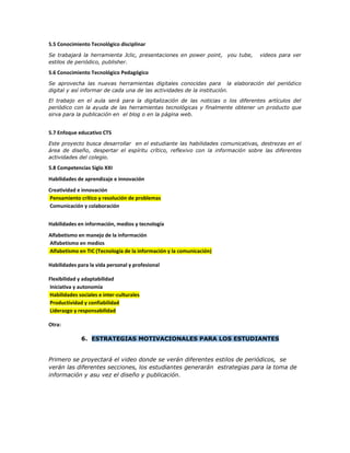 5.5 Conocimiento Tecnológico disciplinar
Se trabajará la herramienta Jclic, presentaciones en power point, you tube, videos para ver
estilos de periódico, publisher.
5.6 Conocimiento Tecnológico Pedagógico
Se aprovecha las nuevas herramientas digitales conocidas para la elaboración del periódico
digital y así informar de cada una de las actividades de la institución.
El trabajo en el aula será para la digitalización de las noticias o los diferentes artículos del
periódico con la ayuda de las herramientas tecnológicas y finalmente obtener un producto que
sirva para la publicación en el blog o en la página web.
5.7 Enfoque educativo CTS
Este proyecto busca desarrollar en el estudiante las habilidades comunicativas, destrezas en el
área de diseño, despertar el espíritu crítico, reflexivo con la información sobre las diferentes
actividades del colegio.
5.8 Competencias Siglo XXI
Habilidades de aprendizaje e innovación
Creatividad e innovación
Pensamiento crítico y resolución de problemas
Comunicación y colaboración
Habilidades en información, medios y tecnología
Alfabetismo en manejo de la información
Alfabetismo en medios
Alfabetismo en TIC (Tecnología de la información y la comunicación)
Habilidades para la vida personal y profesional
Flexibilidad y adaptabilidad
Iniciativa y autonomía
Habilidades sociales e inter-culturales
Productividad y confiabilidad
Liderazgo y responsabilidad
Otra:
6. ESTRATEGIAS MOTIVACIONALES PARA LOS ESTUDIANTES
Primero se proyectará el video donde se verán diferentes estilos de periódicos, se
verán las diferentes secciones, los estudiantes generarán estrategias para la toma de
información y asu vez el diseño y publicación.
 