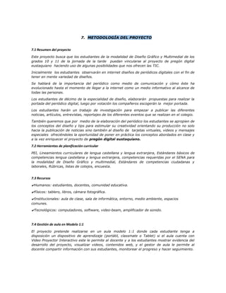 7. METODOLOGÍA DEL PROYECTO
7.1 Resumen del proyecto
Este proyecto busca que los estudiantes de la modalidad de Diseño Gráfico y Multimedial de los
grados 10 y 11 de la jornada de la tarde puedan vincularse al proyecto de pregón digital
eustaquiano haciendo uso de algunas posibilidades que nos ofrecen las TIC.
Inicialmente los estudiantes observarán en internet diseños de periódicos digitales con el fin de
tener en mente variedad de diseños.
Se hablará de la importancia del periódico como medio de comunicación y cómo éste ha
evolucionado hasta el momento de llegar a la internet como un medio informativo al alcance de
todas las personas.
Los estudiantes de décimo de la especialidad de diseño, elaborarán propuestas para realizar la
portada del periódico digital, luego por votación los compañeros escogerán la mejor portada.
Los estudiantes harán un trabajo de investigación para empezar a publicar las diferentes
noticias, artículos, entrevistas, reportajes de los diferentes eventos que se realizan en el colegio.
También queremos que por medio de la elaboración del periódico los estudiantes se apropien de
los conceptos del diseño y tips para estimular su creatividad orientando su producción no solo
hacia la publicación de noticias sino también al diseño de tarjetas virtuales, videos y mensajes
especiales ofreciéndoles la oportunidad de poner en práctica los conceptos abordados en clase y
a la vez enriquecer el proyecto de pregón digital eustaquiano.
7.2 Herramientas de planificación curricular
PEI, Lineamientos curriculares de lengua castellana y lengua extranjera, Estándares básicos de
competencias lengua castellana y lengua extranjera, competencias requeridas por el SENA para
la modalidad de Diseño Gráfico y multimedial, Estándares de competencias ciudadanas y
laborales, Rúbricas, listas de cotejos, encuesta.
7.3 Recursos
✔Humanos: estudiantes, docentes, comunidad educativa.
✔Físicos: tablero, libros, cámara fotográfica.
✔Institucionales: aula de clase, sala de informática, entorno, medio ambiente, espacios
comunes.
✔Tecnológicos: computadores, software, video-beam, amplificador de sonido.
7.4 Gestión de aula en Modelo 1:1
El proyecto pretende realizarse en un aula modelo 1:1 donde cada estudiante tenga a
disposición un dispositivo de aprendizaje (portátil, classmate o Tablet) si el aula cuenta con
Video Proyector Interactivo este le permite al docente y a los estudiantes mostrar evidencia del
desarrollo del proyecto, visualizar videos, contenidos web, y el gestor de aula le permite al
docente compartir información con sus estudiantes, monitorear el progreso y hacer seguimiento.
 