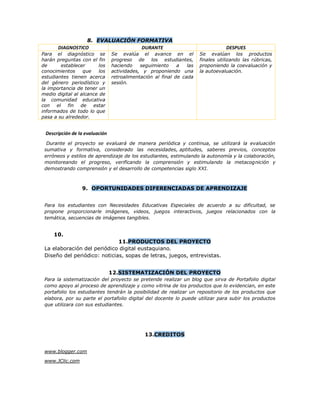 8. EVALUACIÓN FORMATIVA
DIAGNOSTICO DURANTE DESPUES
Para el diagnóstico se
harán preguntas con el fin
de establecer los
conocimientos que los
estudiantes tienen acerca
del género periodístico y
la importancia de tener un
medio digital al alcance de
la comunidad educativa
con el fin de estar
informados de todo lo que
pasa a su alrededor.
Se evalúa el avance en el
progreso de los estudiantes,
haciendo seguimiento a las
actividades, y proponiendo una
retroalimentación al final de cada
sesión.
Se evalúan los productos
finales utilizando las rúbricas,
proponiendo la coevaluación y
la autoevaluación.
Descripción de la evaluación
Durante el proyecto se evaluará de manera periódica y continua, se utilizará la evaluación
sumativa y formativa, considerado las necesidades, aptitudes, saberes previos, conceptos
erróneos y estilos de aprendizaje de los estudiantes, estimulando la autonomía y la colaboración,
monitoreando el progreso, verificando la comprensión y estimulando la metacognición y
demostrando comprensión y el desarrollo de competencias siglo XXI.
9. OPORTUNIDADES DIFERENCIADAS DE APRENDIZAJE
Para los estudiantes con Necesidades Educativas Especiales de acuerdo a su dificultad, se
propone proporcionarle imágenes, videos, juegos interactivos, juegos relacionados con la
temática, secuencias de imágenes tangibles.
10.
11.PRODUCTOS DEL PROYECTO
La elaboración del periódico digital eustaquiano.
Diseño del periódico: noticias, sopas de letras, juegos, entrevistas.
12.SISTEMATIZACIÓN DEL PROYECTO
Para la sistematización del proyecto se pretende realizar un blog que sirva de Portafolio digital
como apoyo al proceso de aprendizaje y como vitrina de los productos que lo evidencian, en este
portafolio los estudiantes tendrán la posibilidad de realizar un repositorio de los productos que
elabora, por su parte el portafolio digital del docente lo puede utilizar para subir los productos
que utilizara con sus estudiantes.
13.CREDITOS
www.blogger.com
www.JClic.com
 