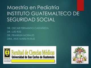 Maestría en Pediatría 
INSTITUTO GUATEMALTECO DE 
SEGURIDAD SOCIAL 
DR. OSCAR FERNANDO CASTAÑEDA 
DR. LUIS RUIZ 
DR. FRANKLIN MORALES 
DRA. ANA MARILYN RUIZ 
 