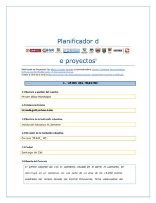Planificador d
e proyectosi
Planificador de ProyectosV2 by Maritza Cuartas Jaramillo is licensed under a Creative Commons Reconocimiento-
NoComercial-SinObraDerivada 4.0 Internacional License.
Creado a partir de la obra enhttp://punya.educ.msu.edu/publications/journal_articles/mishra-koehler-tcr2006.pdf..
1. DATOS DEL MAESTRO
1.1 Nombre y apellido del maestro
Myriam Olaya Mondragón
1.2 Correo electrónico
myrolago@yahoo.com
1.3 Nombre de la institución educativa
Institución Educativa El Diamante
1.4 Dirección de la institución educativa
Carrera 31#41_ 00
1.5 Ciudad
Santiago de Cali
1.6 Reseña del Contexto
El Centro Docente No 105 El Diamante, situado en el barrio El Diamante, se
construyó, en un comienzo, en una parte de un área de los 18.000 metros
cuadrados del terreno donado por Central Provivienda, firma urbanizadora del
 