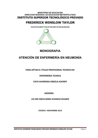 INSTITUTO SUPERIOR TECNOLÓGICO PRIVADO FREDERICK WINSLOW TAYLOR Página 1
MINISTERIO DE EDUCACION
DIRECCION REGIONAL DE EDUCACION METROPOLITANA
INSTITUTO SUPERIOR TECNOLÓGICO PRIVADO
FREDERICK WINSLOW TAYLOR
R.M.Nº 874-84ED Y R.M.Nº 024-2007-ED-REVALIDACION
MONOGRAFIA
ATENCIÓN DE ENFERMERÍA EN NEUMONÍA
PARA OPTAR EL TITULO PROFESIONAL TECNICO EN:
ENFERMERIA TECNICA
CAYA HUARINGA ANGELA HUENDY
ASESORA:
LIC.ENF.SOFIA DORA VIVANCO HILARIO
CHOSICA –NOVIEMBRE-2013
 