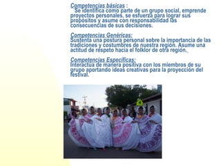 Competencias básicas  :   Se identifica como parte de un grupo social, emprende proyectos personales, se esfuerza para lograr sus propósitos y asume con responsabilidad las consecuencias de sus decisiones.   Competencias Genéricas: Sustenta una postura personal sobre la importancia de las tradiciones y costumbres de nuestra región. Asume una actitud de respeto hacia el folklor de otra región.   Competencias Específicas: Interactúa de manera positiva con los miembros de su grupo aportando ideas creativas para la proyección del festival. 