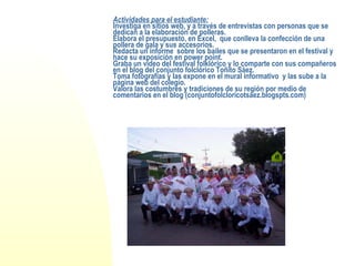 Actividades para el estudiante: Investiga en sitios web, y a través de entrevistas con personas que se dedican a la elaboración de polleras. Elabora el presupuesto, en Excel,  que conlleva la confección de una pollera de gala y sus accesorios. Redacta un informe  sobre los bailes que se presentaron en el festival y hace su exposición en power point. Graba un vídeo del festival folklórico y lo comparte con sus compañeros en el blog del conjunto folclórico Toñito Sáez. Toma fotografías y las expone en el mural informativo  y las sube a la página web del colegio. Valora las costumbres y tradiciones de su región por medio de comentarios en el blog (conjuntofolcloricotsaez.blogspts.com)   