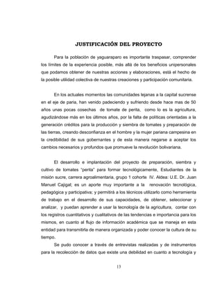 JUSTIFICACIÓN DEL PROYECTO

      Para la población de yaguaraparo es importante traspasar, comprender
los límites de la experiencia posible, más allá de los beneficios unipersonales
que podamos obtener de nuestras acciones y elaboraciones, está el hecho de
la posible utilidad colectiva de nuestras creaciones y participación comunitaria.


      En los actuales momentos las comunidades lejanas a la capital sucrense
en el eje de paria, han venido padeciendo y sufriendo desde hace mas de 50
años unas pocas cosechas de tomate de perita, como lo es la agricultura,
agudizándose más en los últimos años, por la falta de políticas orientadas a la
generación créditos para la producción y siembra de tomates y preparación de
las tierras, creando desconfianza en el hombre y la mujer pariana campesina en
la credibilidad de sus gobernantes y de esta manera negarse a aceptar los
cambios necesarios y profundos que promueve la revolución bolivariana.


      El desarrollo e implantación del proyecto de preparación, siembra y
cultivo de tomates “perita” para formar tecnológicamente, Estudiantes de la
misión sucre, carrera agroalimentaria, grupo 1 cohorte IV. Aldea: U.E. Dr. Juan
Manuel Cajigal; es un aporte muy importante a la          renovación tecnológica,
pedagógica y participativa; y permitirá a los técnicos utilizarlo como herramienta
de trabajo en el desarrollo de sus capacidades, de obtener, seleccionar y
analizar, y puedan aprender a usar la tecnología de la agricultura, contar con
los registros cuantitativos y cualitativos de las tendencias e importancia para los
mismos, en cuanto al flujo de información académica que se maneja en esta
entidad para transmitirla de manera organizada y poder conocer la cultura de su
tiempo.
      Se pudo conocer a través de entrevistas realizadas y de instrumentos
para la recolección de datos que existe una debilidad en cuanto a tecnología y


                                        13
 