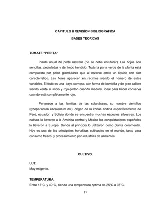 CAPITULO II REVISION BIBLIOGRAFICA

                              BASES TEORICAS



TOMATE “PERITA”

       Planta anual de porte rastrero (no se debe entutorar). Las hojas son
sencillas, pecioladas y de limbo hendido. Toda la parte verde de la planta está
compuesta por pelos glandulares que al rozarse emite un liquido con olor
característico. Las flores aparecen en racimos siendo el número de estas
variables. El fruto es una baya carnosa, con forma de bombilla y de gran calibre
siendo verde al inicio y rojo-pintón cuando madura. Ideal para hacer conserva
cuando está completamente rojo.

       Pertenece a las familias de las solanáceas, su nombre científico
(lycopersicum escalentum mil), origen de la zonas andina específicamente de
Perú, ecuador, y Bolivia donde se encuentra muchas especies silvestres. Los
nativos lo llevaron a la América central y México los conquistadores españoles
lo llevaron a Europa. Donde al principio lo utilizaron como planta ornamental.
Hoy es una de las principales hortalizas cultivadas en el mundo, tanto para
consumo fresco, y procesamiento por industrias de alimentos.




                                  CULTIVO.

LUZ:
Muy exigente.


TEMPERATURA:
Entre 15°C y 40°C, siendo una temperatura optima de 25°C a 35°C.

                                      15
 
