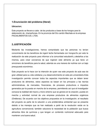 1.Enunciación del problema (literal)
Ubicacion;
Este proyecto se llevara a cabo de los productos a base de los hongos para la
elaboración de champiñones. En la provincia del Oro cantón Machala en la empresa
PACIALIMENTOS CIA. LTDA.

2.JUSTIFICACIÓN
Mediante las investigaciones, hemos comprobado que las personas no tenían
conocimiento de los beneficios de ingerir leche fermentada con hongos.Es por esto la
realización de este proyecto para informar a la comunidad estudiantil y aledaños a los
mismos, para crear conciencia de que ingieran este alimento ya que tiene un
sinnúmero de beneficios para la salud, además es una manera de nutrirse con un bajo
presupuesto económico.
Este proyecto se lo hace con la intención de quien vea este proyecto de aula sea de
gran utilidad para su vida cotidiana y su desenvolvimiento en este pre universitario.Esta
investigación permite conocer todos los aspectos importantes que se deben tener
productora de alimentos, estos aspectos se basan en los principios y las teorías
administrativas, de mercadeo, financieras, de procesos productivos e impactos
generados por la puesta en marcha de la empresa, permitiendo así que el investigador
conozca la realidad del macro y micro entorno que se genera en la creación, puesta en
marcha y actividad normal de una empresa productora de alimentos orgánicos
(Orellanas). De acuerdo con los objetivos propuestos en la investigación, el resultado
del proyecto es parte de la solución a una problemática ambiental que se presenta
debido a los manejos que se han realizado a partir de la revolución verde en la
agricultura convencional, también soluciona la necesidad de la población que busca
alimentos libre de químicos y que tengan un contenido nutricional adecuado para
mantener una buena salud.

 