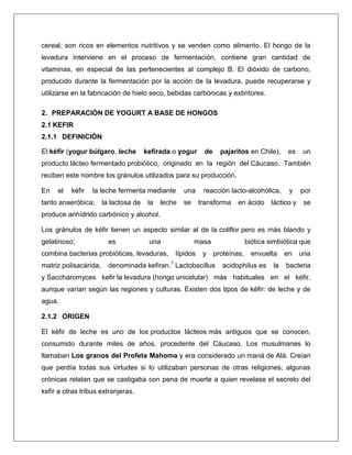 cereal, son ricos en elementos nutritivos y se venden como alimento. El hongo de la
levadura interviene en el proceso de fermentación, contiene gran cantidad de
vitaminas, en especial de las pertenecientes al complejo B. El dióxido de carbono,
producido durante la fermentación por la acción de la levadura, puede recuperarse y
utilizarse en la fabricación de hielo seco, bebidas carbónicas y extintores.
2. PREPARACIÓN DE YOGURT A BASE DE HONGOS
2.1 KEFIR
2.1.1 DEFINICIÓN
El kéfir (yogur búlgaro, leche

kefirada o yogur

de

pajaritos en Chile),

es

un

producto lácteo fermentado probiótico, originado en la región del Cáucaso. También
reciben este nombre los gránulos utilizados para su producción.
En

el

kéfir

la leche fermenta mediante

tanto anaeróbica;

la lactosa de

la

leche

una
se

reacción lacto-alcohólica,
transforma

en ácido

y

láctico y

por
se

produce anhídrido carbónico y alcohol.
Los gránulos de kéfir tienen un aspecto similar al de la coliflor pero es más blando y
gelatinoso;

es

una

combina bacterias probióticas, levaduras,
matriz polisacárida,

masa
lípidos

y

biótica simbiótica que
proteínas,

denominada kefiran.1 Lactobacillus

envuelta

acidophilus es

la

en

una

bacteria

y Saccharomyces kefir la levadura (hongo unicelular) más habituales en el kéfir,
aunque varían según las regiones y culturas. Existen dos tipos de kéfir: de leche y de
agua.
2.1.2 ORIGEN
El kéfir de leche es uno de los productos lácteos más antiguos que se conocen,
consumido durante miles de años, procedente del Cáucaso. Los musulmanes lo
llamaban Los granos del Profeta Mahoma y era considerado un maná de Alá. Creían
que perdía todas sus virtudes si lo utilizaban personas de otras religiones; algunas
crónicas relatan que se castigaba con pena de muerte a quien revelase el secreto del
kefir a otras tribus extranjeras.

 