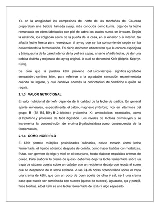 Ya en la antigüedad los campesinos del norte de las montañas del Cáucaso
preparaban una bebida llamada ayrag, más conocida como kumis, dejando la leche
remansada en odres fabricados con piel de cabra los cuales nunca se lavaban. Según
la estación, los colgaban cerca de la puerta de la casa, en el exterior o el interior. Se
añadía leche fresca para reemplazar al ayrag que se iba consumiendo según se iba
desarrollando la fermentación. En cierto momento observaron que la corteza esponjosa
y blanquecina de la pared interior de la piel era capaz, si se le añadía leche, de dar una
bebida distinta y mejorada del ayrag original, la cual se denominó Kéfir (Képhir, Képhyr,
Kefir).
Se

cree

que

la

palabra

kéfir

proviene

del turco kief que

significa agradable

sensación o sentirse bien, para referirse a la agradable sensación experimentada
cuando se ingiere, y que conlleva además la connotación de bendición a quién se
regala.
2.1.3 VALOR NUTRICIONAL
El valor nutricional del kéfir depende de la calidad de la leche de partida. En general
aporte minerales, especialmente el calcio, magnesio y fósforo; rico en vitaminas del
grupo B (B1, B5, B9 y B12, biotina) y vitamina K; aminoácidos esenciales, como
el triptófano y proteínas de fácil digestión. Los niveles de lactosa disminuyen y se
incrementa la concentración de enzima β-galactosidasa como consecuencia de la
fermentación.
2.1.4 COMO INGERIRLO
El kéfir permite múltiples posibilidades culinarias, desde tomarlo como leche
fermentada, el líquido obtenido después de colarlo, como hacer batidos con hortalizas,
frutas, con germen de trigo y miel en el desayuno, hasta elaborar exquisitas cremas de
queso. Para elaborar la crema de queso, debemos dejar la leche fermentada sobre un
trapo de sábana puesto sobre un colador con un recipiente debajo que recoja el suero
que se desprende de la leche kefirada. A las 24-36 horas obtendremos sobre el trapo
una crema de kéfir, que con un poco de buen aceite de oliva y sal, será una crema
base que puede ser combinada con nueces (queso de nueces), aguacate, ajo y perejil,
finas hierbas, etcel Kefir es una leche fermentada de textura algo espesado.

 