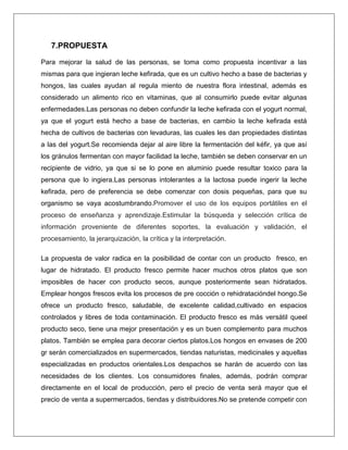 7.PROPUESTA
Para mejorar la salud de las personas, se toma como propuesta incentivar a las
mismas para que ingieran leche kefirada, que es un cultivo hecho a base de bacterias y
hongos, las cuales ayudan al regula miento de nuestra flora intestinal, además es
considerado un alimento rico en vitaminas, que al consumirlo puede evitar algunas
enfermedades.Las personas no deben confundir la leche kefirada con el yogurt normal,
ya que el yogurt está hecho a base de bacterias, en cambio la leche kefirada está
hecha de cultivos de bacterias con levaduras, las cuales les dan propiedades distintas
a las del yogurt.Se recomienda dejar al aire libre la fermentación del kéfir, ya que así
los gránulos fermentan con mayor facilidad la leche, también se deben conservar en un
recipiente de vidrio, ya que si se lo pone en aluminio puede resultar toxico para la
persona que lo ingiera.Las personas intolerantes a la lactosa puede ingerir la leche
kefirada, pero de preferencia se debe comenzar con dosis pequeñas, para que su
organismo se vaya acostumbrando.Promover el uso de los equipos portátiles en el
proceso de enseñanza y aprendizaje.Estimular la búsqueda y selección crítica de
información proveniente de diferentes soportes, la evaluación y validación, el
procesamiento, la jerarquización, la crítica y la interpretación.
La propuesta de valor radica en la posibilidad de contar con un producto fresco, en
lugar de hidratado. El producto fresco permite hacer muchos otros platos que son
imposibles de hacer con producto secos, aunque posteriormente sean hidratados.
Emplear hongos frescos evita los procesos de pre cocción o rehidratacióndel hongo.Se
ofrece un producto fresco, saludable, de excelente calidad,cultivado en espacios
controlados y libres de toda contaminación. El producto fresco es más versátil queel
producto seco, tiene una mejor presentación y es un buen complemento para muchos
platos. También se emplea para decorar ciertos platos.Los hongos en envases de 200
gr serán comercializados en supermercados, tiendas naturistas, medicinales y aquellas
especializadas en productos orientales.Los despachos se harán de acuerdo con las
necesidades de los clientes. Los consumidores finales, además, podrán comprar
directamente en el local de producción, pero el precio de venta será mayor que el
precio de venta a supermercados, tiendas y distribuidores.No se pretende competir con

 