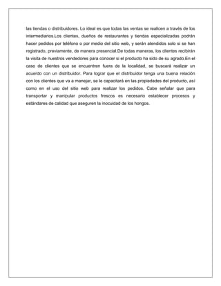 las tiendas o distribuidores. Lo ideal es que todas las ventas se realicen a través de los
intermediarios.Los clientes, dueños de restaurantes y tiendas especializadas podrán
hacer pedidos por teléfono o por medio del sitio web, y serán atendidos solo si se han
registrado, previamente, de manera presencial.De todas maneras, los clientes recibirán
la visita de nuestros vendedores para conocer si el producto ha sido de su agrado.En el
caso de clientes que se encuentren fuera de la localidad, se buscará realizar un
acuerdo con un distribuidor. Para lograr que el distribuidor tenga una buena relación
con los clientes que va a manejar, se le capacitará en las propiedades del producto, así
como en el uso del sitio web para realizar los pedidos. Cabe señalar que para
transportar y manipular productos frescos es necesario establecer procesos y
estándares de calidad que aseguren la inocuidad de los hongos.

 
