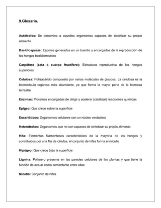 9.Glosario.

Autótrofos: Se denomina a aquellos organismos capaces de sintetizar su propio
alimento
Basidiosporas: Esporas generadas en un basidio y encargadas de la reproducción de
los hongos basidiomicetes
Carpóforo (seta o cuerpo fructífero): Estructura reproductiva de los hongos
superiores
Celulosa: Polisacárido compuesto por varias moléculas de glucosa. La celulosa es la
biomolécula orgánica más abundante, ya que forma la mayor parte de la biomasa
terrestre
Enzimas: Proteínas encargadas de dirigir y acelerar (catalizar) reacciones químicas
Epigeo: Que crece sobre la superficie
Eucarióticos: Organismos celulares con un núcleo verdadero
Heterótrofos: Organismos que no son capaces de sintetizar su propio alimento
Hifa: Elementos filamentosos característicos de la mayoría de los hongos y
constituidos por una fila de células; el conjunto de hifas forma el micelio
Hipógeo: Que crece bajo la superficie
Lignina: Polímero presente en las paredes celulares de las plantas y que tiene la
función de actuar como cementante entre ellas
Micelio: Conjunto de hifas

 