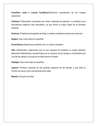 Carpóforo (seta o cuerpo fructífero):Estructura reproductiva de los hongos
superiores
Celulosa: Polisacárido compuesto por varias moléculas de glucosa. La celulosa es la
biomolécula orgánica más abundante, ya que forma la mayor parte de la biomasa
terrestre
Enzimas: Proteínas encargadas de dirigir y acelerar (catalizar) reacciones químicas
Epigeo: Que crece sobre la superficie
Eucarióticos:Organismos celulares con un núcleo verdadero
Hifa: Heterótrofos: organismos que no son capaces de sintetizar su propio alimento
elementos filamentosos característicos de la mayoría de los hongos y constituidos por
una fila de células; el conjunto de hifas forma el micelio
Hipógeo: Que crece bajo la superficie
Lignina: Polímero presente en las paredes celulares de las plantas y que tiene la
función de actuar como cementante entre ellas
Micelio: Conjunto de hifas

 