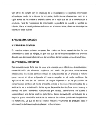 Con el fin de cumplir con los objetivos de la investigación se recolecta información
primaria por medio de la técnica de encuesta y la técnica de observación, tanto en el
lugar donde se va a crear la empresa como en el lugar que se va a comercializar el
producto. Para la recolección de información secundaria se acudió a fuentes de
internet, libros e investigaciones realizadas en el mismo tema y línea de investigación
hecha por otros autores

3.PROBLEMATIZACIÓN
3.1PROBLEMA CENTRAL
En nuestro entorno existen personas, las cuales no tienen conocimientos de una
alimentación a base de hongos, es por esto que se ha decidido realizar este proyecto
de aula para demostrar el sinnúmero de beneficios de los hongos en nuestra nutrición.
3.2. PROBLEMA. ESPECIFICO
Este proyecto surge de la idea de crear una empresa, cuyo objetivo es la producción y
comercialización de alimentos orgánicos por medio de procesos estrechamente
relacionados, los cuales permiten utilizar los subproductos de un proceso e incluirlo
como insumo en otros, mitigando el impacto negativo en el medio ambiente. La
agricultura es uno de los factores de mayor importancia en la producción de
contaminantes emitidos al medio ambiente, debido a los usos indiscriminados de la
fertilización es la eutrofización de las aguas, la perdida de microflora, micro fauna y la
pérdida de otros elementos nutricionales por lavado. desfavorable en cuanto a
sostenibilidad; uno de los objetivos del milenio. Desde la revolución verde luego de la
segunda guerra mundial la aplicación de insumos de síntesis química en la agricultura
se incremento, ya que se busca obtener mayores volúmenes de producto pcida y
minimizar los daños producto de plagas y enfermedades.

 