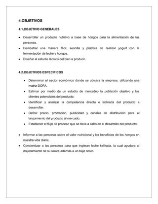 4.OBJETIVOS
4.1.OBJETIVO GENERALES
Desarrollar un producto nutritivo a base de hongos para la alimentación de las
personas.
Demostrar una manera fácil, sencilla y práctica de realizar yogurt con la
fermentación de leche y hongos.
Diseñar el estudio técnico del bien a producir.

4.2.OBJETIVOS ESPECIFICOS
Determinar el sector económico donde se ubicara la empresa, utilizando una
matriz DOFA.
Estimar por medio de un estudio de mercadeo la población objetivo y los
clientes potenciales del producto.
Identificar y analizar la competencia directa e indirecta del producto a
desarrollar.
Definir precio, promoción, publicidad y canales de distribución para el
lanzamiento del producto al mercado.
Establecer el flujo de proceso que se lleva a cabo en el desarrollo del producto.

Informar a las personas sobre el valor nutricional y los beneficios de los hongos en
nuestra vida diaria.
Concientizar a las personas para que ingieran leche kefirada, la cual ayudara al
mejoramiento de su salud, además a un bajo costo.

 