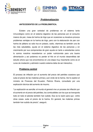 Problematización
ANTECEDENTES DE LA PROBLEMÁTICA.
Existen una gran variedad de problemas en el sistema tanto
inmunológico como en el sistema digestivo de las personas por el consumo
masivo de pan, masa de harina de trigo que en ocasiones su levadura provoca
problemas ventajas en la harina de trigo, pero con la elaboración de pan con
harina de plátano so sola rica en potasio, sodio, vitaminas es también una de
las más saludables, ayuda en el sistema digestivo de las personas y en
crecimiento por sus componentes de gran ayuda en tanto a estudiantes como
lo somos nosotros necesitamos un poder nutricionista para una buena
alimentación y así podamos no perder el hilo en el mundo desarrollista del
estudio ahora que nos encontramos en una etapa muy importante como es el
curso de nivelación y admisión nuestro sistema debe de ser interactivo.

Problema central
El proceso de inflación por el aumento del precio del petróleo ocasiona que
suba el precio de las materias primas y por ende de la harina. Así lo explicó el
ministro de Finanzas del Ecuador, Patricio Rivera, consultado por una
explicación técnica del aumento de insumo.
“La explicación es sencilla: el mundo el general vive un proceso de inflación por
el aumento en el precio del petróleo, los combustibles con los que se transporta
todo en todo el planeta también han subido. Esa es la razón para que –entre
otras cosas- suba el precio de la harina. En general, las materias primas
también han subido de precio”, aseguró.

Página
10

 